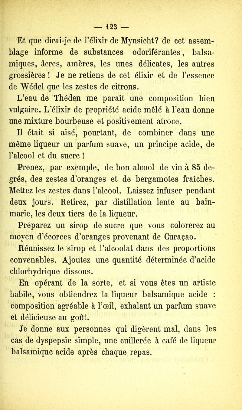 Et que dirai-je de l’élixir de Mynsicht? de cet assem- blage informe de substances odoriférantes*, balsa- miques, âcres, amères, les unes délicates, les autres grossières! Je ne retiens de cet élixir et de l’essence de Wédel que les zestes de citrons. L’eau de Théden me paraît une composition bien vulgaire. L’élixir de propriété acide mêlé à l’eau donne une mixture bourbeuse et positivement atroce. Il était si aisé, pourtant, de combiner dans une même liqueur un parfum suave, un principe acide, de l’alcool et du sucre ! Prenez, par exemple, de bon alcool de vin à 85 de- grés, des zestes d’oranges et de bergamotes fraîches. Mettez les zestes dans l’alcool. Laissez infuser pendant deux jours. Retirez, par distillation lente au bain- marie, les deux tiers de la liqueur. Préparez un sirop de sucre que vous colorerez au moyen d’écorces d’oranges provenant de Curaçao. Réunissez le sirop et l’alcoolat dans des proportions convenables. Ajoutez une quantité déterminée d’acide chlorhydrique dissous. En opérant de la sorte, et si vous êtes un artiste habile, vous obtiendrez la liqueur balsamique acide : composition agréable à l’œil, exhalant un parfum suave et délicieuse au goût. Je donne aux personnes qui digèrent mal, dans les cas de dyspepsie simple, une cuillerée à café de liqueur balsamique acide après chaque repas.