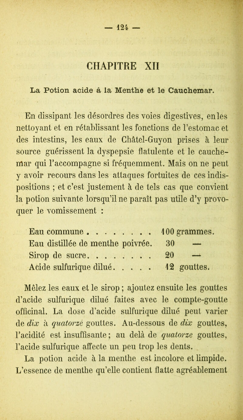 CHAPITRE XII La Potion acide à la Menthe et le Cauchemar. En dissipant les désordres des voies digestives, en les nettoyant et en rétablissant les fonctions de l’estomac et des intestins, les eaux de Châtel-Guyon prises à leur source guérissent la dyspepsie flatulente et le cauche- mar qui l’accompagne si fréquemment. Mais on ne peut y avoir recours dans les attaques fortuites de ces indis- positions ; et c’est justement à de tels cas que convient la potion suivante lorsqu’il ne paraît pas utile d’y provo- quer le vomissement : Eau commune 100 grammes. Eau distillée de menthe poivrée. 30 — Sirop de sucre 20 — Acide sulfurique dilué 12 gouttes. Mêlez les eaux et le sirop ; ajoutez ensuite les gouttes d’acide sulfurique dilué faites avec le compte-goutte officinal. La dose d’acide sulfurique dilué peut varier de dix à quatorze gouttes. Au-dessous de dix gouttes, l’acidité est insuffisante ; au delà de quatorze gouttes, l’acide sulfurique affecte un peu trop les dents. La potion acide à la menthe est incolore et limpide. L’essence de menthe qu’elle contient flatte agréablement