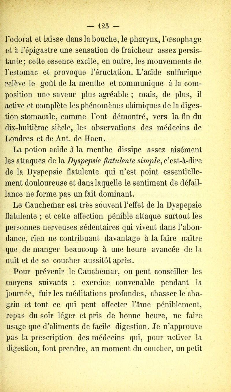 Todorat et laisse dans la bouche, le pharynx, l’œsophage et à l’épigastre une sensation de fraîcheur assez persis- tante; cette essence excite, en outre, les mouvements de l’estomac et provoque l’éructation. L’acide sulfurique relève le goût de la menthe et communique à la com- position une saveur plus agréable ; mais, de plus, il active et complète les phénomènes chimiques de la diges- tion stomacale, comme l’ont démontré, vers la fin du dix-huitième siècle, des observations des médecins de Londres et de Ant. de Haen. La potion acide à la menthe dissipe assez aisément les attaques de la Dyspepsie flatulente simple^ c’est-à-dire de la Dyspepsie flatulente qui n’est point essentielle- ment douloureuse et dans laquelle le sentiment de défail- lance ne forme pas un fait dominant. Le Cauchemar est très souvent l’effet de la Dyspepsie flatulente ; et cette affection pénible attaque surtout lès personnes nerveuses sédentaires qui vivent dans l’abon- dance, rien ne contribuant davantage à la faire naître que de manger beaucoup à une heure avancée de la nuit et de se coucher aussitôt après. Pour prévenir le Cauchemar, on peut conseiller les moyens suivants : exercice convenable pendant la journée, fuir les méditations profondes, chasser le cha- grin et tout ce qui peut affecter l’âme péniblement, repas du soir léger et pris de bonne heure, ne faire .usage que d’aliments de facile digestion. Je n’approuve pas la prescription des médecins qui, pour activer la digestion, font prendre, au moment du coucher, un petit