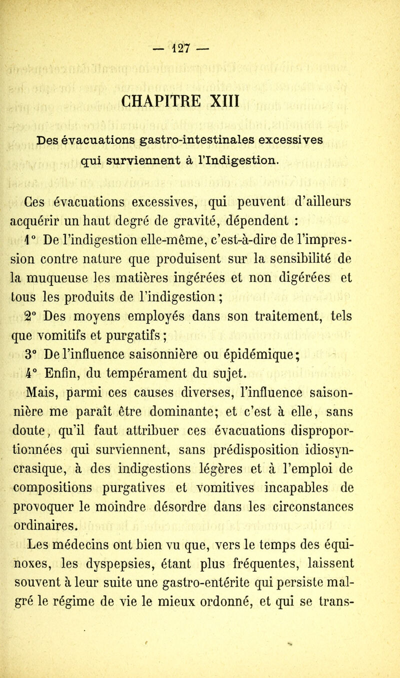 CHAPITRE XIII Des évacuations gastro-intestinales excessives qui surviennent à l’Indigestion. Ces évacuations excessives, qui peuvent d’ailleurs acquérir un haut degré de gravité, dépendent : i* De l’indigestion elle-même, c’est-à-dire de l’impres- sion contre nature que produisent sur la sensibilité de la muqueuse les matières ingérées et non digérées et tous les produits de l’indigestion ; 2® Des moyens employés dans son traitement, tels que vomitifs et purgatifs ; 3° De l’influence saisonnière ou épidémique; 4* Enfin, du tempérament du sujet. Mais, parmi ces causes diverses, l’influence saison- nière me paraît être dominante; et c’est à elle, sans doute, qu’il faut attribuer ces évacuations dispropor- tionnées qui surviennent, sans prédisposition idiosyn- crasique, à des indigestions légères et à l’emploi de compositions purgatives et vomitives incapables de provoquer le moindre désordre dans les circonstances ordinaires. Les médecins ont bien vu que, vers le temps des équi- noxes, les dyspepsies, étant plus fréquentes, laissent souvent à leur suite une gastro-entérite qui persiste mal- gré le régime de vie le mieux ordonné, et qui se trans-