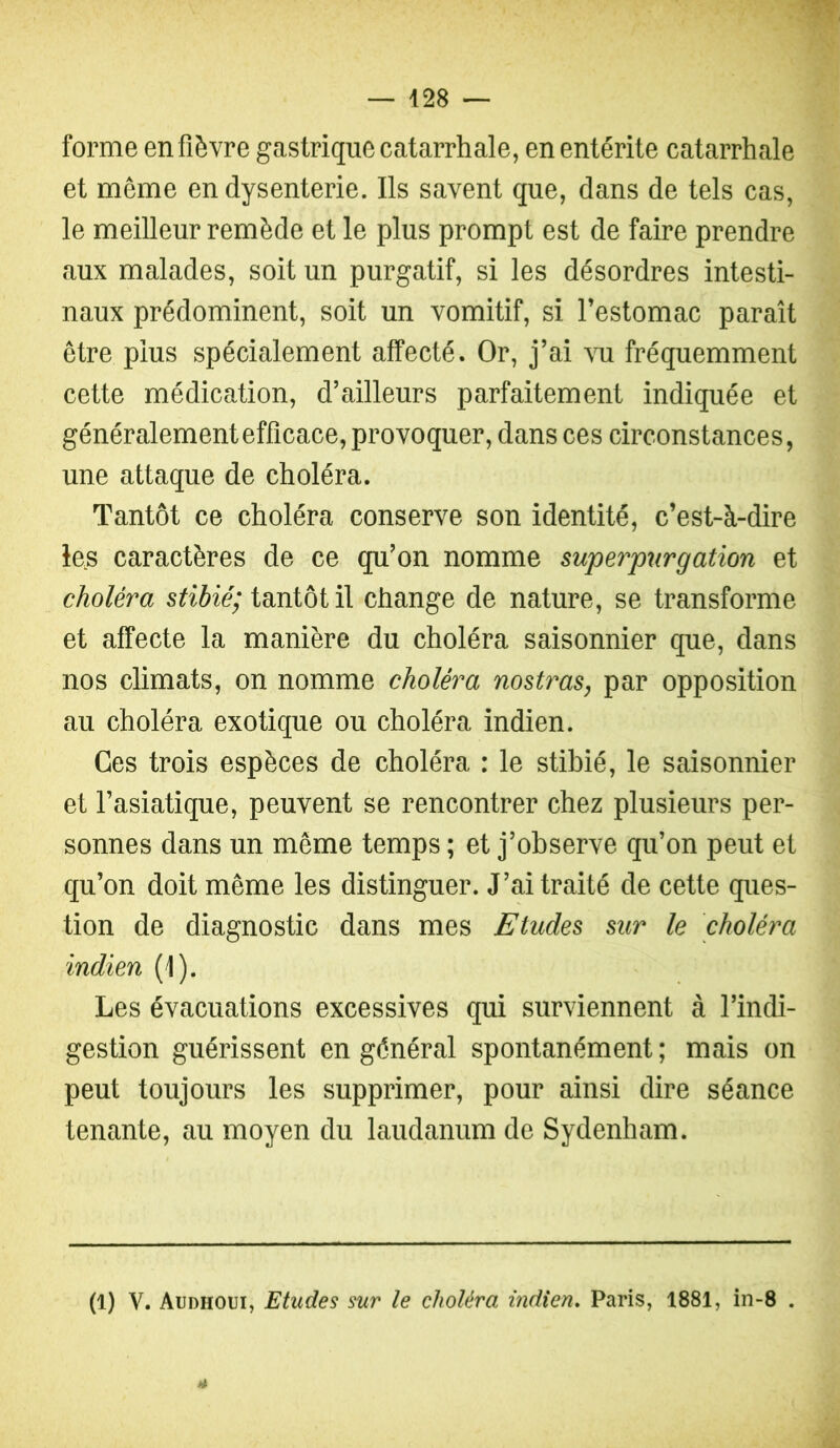 forme en fièvre gastrique catarrhale, en entérite catarrhale et même en dysenterie. Ils savent que, dans de tels cas, le meilleur remède et le plus prompt est de faire prendre aux malades, soit un purgatif, si les désordres intesti- naux prédominent, soit un vomitif, si l’estomac paraît être plus spécialement affecté. Or, j’ai vu fréquemment cette médication, d’ailleurs parfaitement indiquée et généralement efficace, provoquer, dans ces circonstances, une attaque de choléra. Tantôt ce choléra conserve son identité, c’est-à-dire les caractères de ce qu’on nomme superpurgation et choléra stibié; tantôt il change de nature, se transforme et affecte la manière du choléra saisonnier que, dans nos climats, on nomme choléra nostras, par opposition au choléra exotique ou choléra indien. Ces trois espèces de choléra : le stibié, le saisonnier et l’asiatique, peuvent se rencontrer chez plusieurs per- sonnes dans un même temps ; et j’observe qu’on peut et qu’on doit même les distinguer. J’ai traité de cette ques- tion de diagnostic dans mes Etudes sur le choléra indien (1). Les évacuations excessives qui surviennent à l’indi- gestion guérissent en général spontanément ; mais on peut toujours les supprimer, pour ainsi dire séance tenante, au moyen du laudanum de Sydenham. (1) V. Audhoui, Etudes sur le choléra indien, Paris, 1881, in-8 .