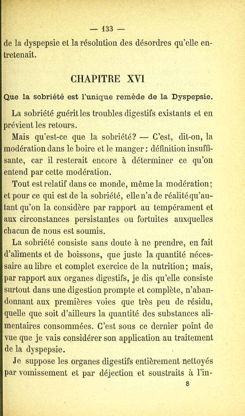 de la dyspepsie et la résolution des désordres qu’elle en- tretenait. CHAPITRE XVI Que la sobriété est l’unique remède de la Dyspepsie. La sobriété guérit les troubles digestifs existants et en prévient les retours. Mais qu’est-ce que la sobriété? — C’est, dit-on, la modération dans le boire et le manger : définition insuffi- sante, car il resterait encore à déterminer ce qu’on entend par cette modération. Tout est relatif dans ce monde, même la modération; et pour ce qui est de la sobriété, elle n’a de réalité qu’au- tant qu’on la considère par rapport au tempérament et aux circonstances persistantes ou fortuites auxquelles chacun de nous est soumis. La sobriété consiste sans doute à ne prendre, en fait d’aliments et de boissons, que juste la quantité néces- saire au libre et complet exercice de la nutrition; mais, par rapport aux organes digestifs, je dis qu’elle consiste surtout dans une digestion prompte et complète, n’aban- donnant aux premières voies que très peu de résidu, quelle que soit d’ailleurs la quantité des substances ali- mentaires consommées. C’est sous ce dernier point de vue que je vais considérer son application au traitement delà dyspepsie. Je suppose les organes digestifs entièrement nettoyés par vomissement et par déjection et soustraits à l’in- 8