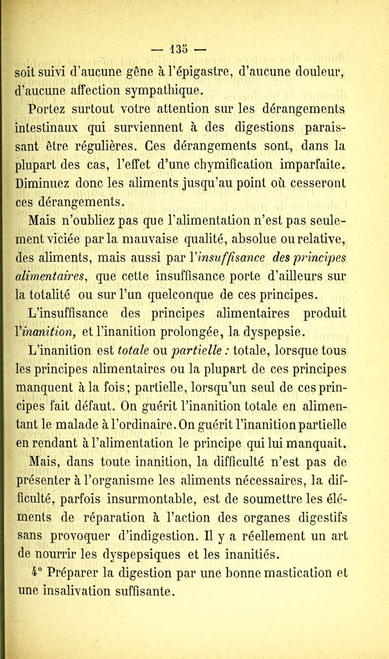 soit suivi d’aucune gêne à l’épigastre, d’aucune douleur, d’aucune affection sympathique. Portez surtout votre attention sur les dérangements intestinaux qui surviennent à des digestions parais- sant être régulières. Ces dérangements sont, dans la plupart des cas, l’effet d’une chymification imparfaite. Diminuez donc les aliments jusqu’au point où cesseront ces dérangements. Mais n’oubliez pas que l’alimentation n’est pas seule- ment viciée parla mauvaise qualité, absolue ou relative, des aliments, mais aussi par Yimuffimnce des principes alimentaires^ que cette insuffisance porte d’ailleurs sur la totalité ou sur l’un quelconque de ces principes. L’insuffisance des principes alimentaires produit Vinanition, et l’inanition prolongée, la dyspepsie. L’inanition est totale ou partielle : totale, lorsque tous les principes alimentaires ou la plupart de ces principes manquent à la fois; partielle, lorsqu’un seul de ces prin- cipes fait défaut. On guérit l’inanition totale en alimen- tant le malade à l’ordinaire. On guérit l’inanition partielle en rendant à l’alimentation le principe qui lui manquait. Mais, dans toute inanition, la difficulté n’est pas de présenter à l’organisme les aliments nécessaires, la dif- ficulté, parfois insurmontable, est de soumettre les élé- ments de réparation à l’action des organes digestifs sans provoquer d’indigestion. Il y a réellement un art de nourrir les dyspepsiques et les inanitiés. 4° Préparer la digestion par une bonne mastication et une insalivation suffisante.