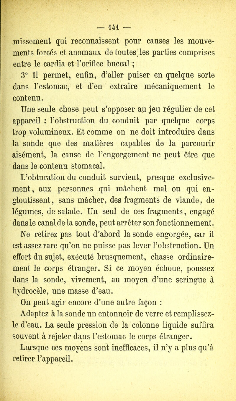 missement qui reconnaissent pour causes les mouve- ments forcés et anomaux de toutes'les parties comprises entre le cardia et rorifice buccal ; S'’ Il permet, enfin, d’aller puiser en quelque sorte dans l’estomac, et d’en extraire mécaniquement le contenu. Une seule chose peut s’opposer au jeu régulier de cet appareil : l’obstruction du conduit par quelque corps trop volumineux. Et comme on ne doit introduire dans la sonde que des matières capables de la parcourir aisément, la cause de l’engorgement ne peut être que dans le contenu stomacal. L’obturation du conduit survient, presque exclusive- ment, aux personnes qui mâchent mal ou qui en- gloutissent, sans mâcher, des fragments de viande, de légumes, de salade. Un seul de ces fragments, engagé dans le canal de la sonde, peut arrêter son fonctionnement. Ne retirez pas tout d’abord la sonde engorgée, car il est assez rare qu’on ne puisse pas lever l’obstruction. Un effort du sujet, exécuté brusquement, chasse ordinaire- ment le corps étranger. Si ce moyen échoue, poussez dans la sonde, vivement, au moyen d’une seringue à hydrocèle, une masse d’eau. On peut agir encore d’une autre façon : Adaptez à la sonde un entonnoir de verre et rempli ssez- le d’eau. La seule pression de la colonne liquide suffira souvent à rejeter dans l’estomac le corps étranger. Lorsque ces moyens sont inefficaces, il n’y a plus qu’à retirer l’appareil.