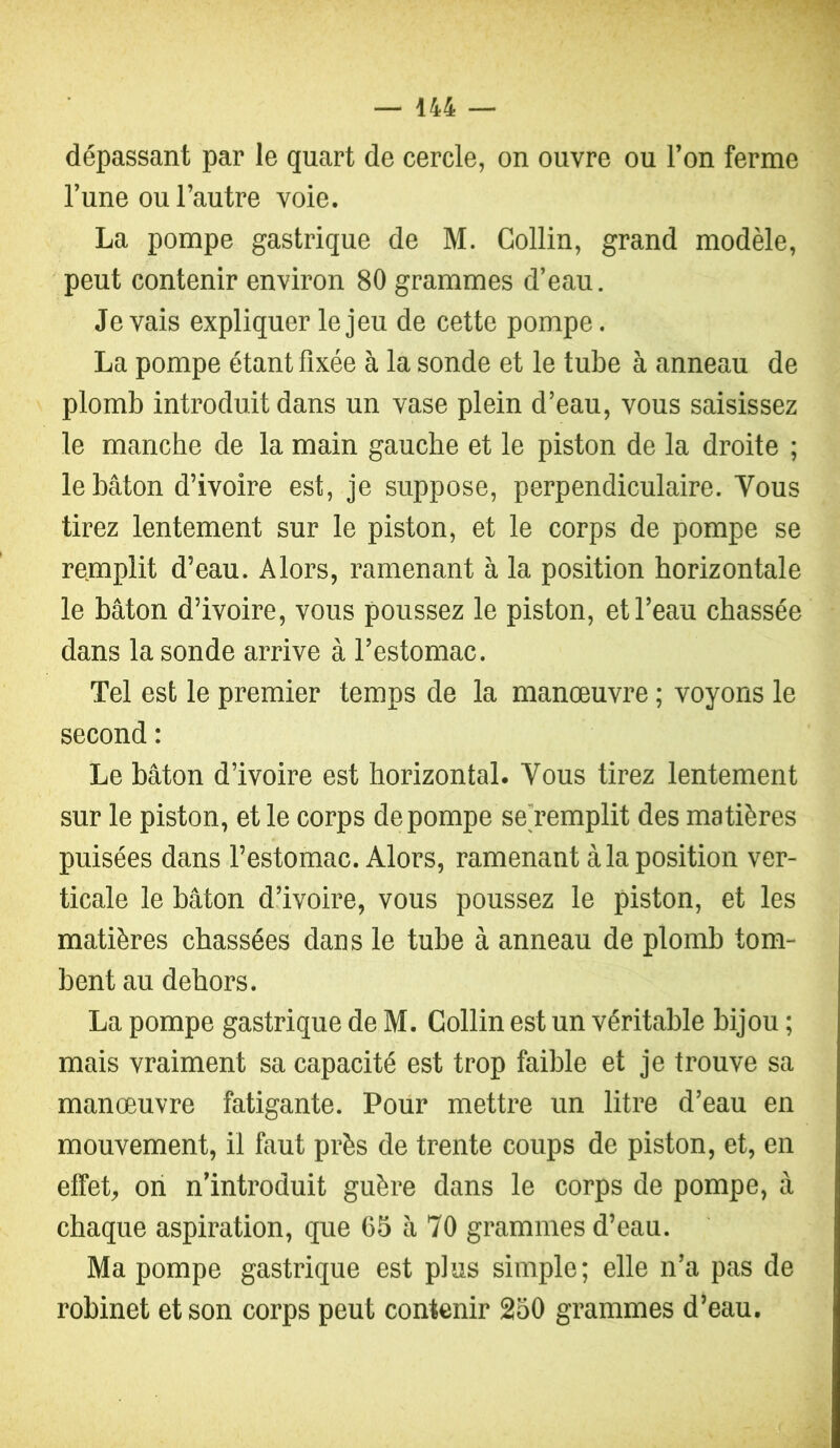 dépassant par le quart de cercle, on ouvre ou l’on ferme l’une ou l’autre voie. La pompe gastrique de M. Collin, grand modèle, peut contenir environ 80 grammes d’eau. levais expliquer le jeu de cette pompe. La pompe étant fixée à la sonde et le tube à anneau de plomb introduit dans un vase plein d’eau, vous saisissez le manche de la main gauche et le piston de la droite ; le bâton d’ivoire est, je suppose, perpendiculaire. Vous tirez lentement sur le piston, et le corps de pompe se remplit d’eau. Alors, ramenant à la position horizontale le bâton d’ivoire, vous poussez le piston, et l’eau chassée dans la sonde arrive à l’estomac. Tel est le premier temps de la manœuvre ; voyons le second : Le bâton d’ivoire est horizontal. Vous tirez lentement sur le piston, et le corps de pompe se'remplit des matières puisées dans l’estomac. Alors, ramenant à la position ver- ticale le bâton d’ivoire, vous poussez le piston, et les matières chassées dans le tube à anneau de plomb tom- bent au dehors. La pompe gastrique de M. Collin est un véritable bijou ; mais vraiment sa capacité est trop faible et je trouve sa manœuvre fatigante. Pour mettre un litre d’eau en mouvement, il faut près de trente coups de piston, et, en effet, oii n’introduit guère dans le corps de pompe, à chaque aspiration, que C5 à 70 grammes d’eau. Ma pompe gastrique est plus simple; elle n’a pas de robinet et son corps peut contenir 250 grammes d’eau.