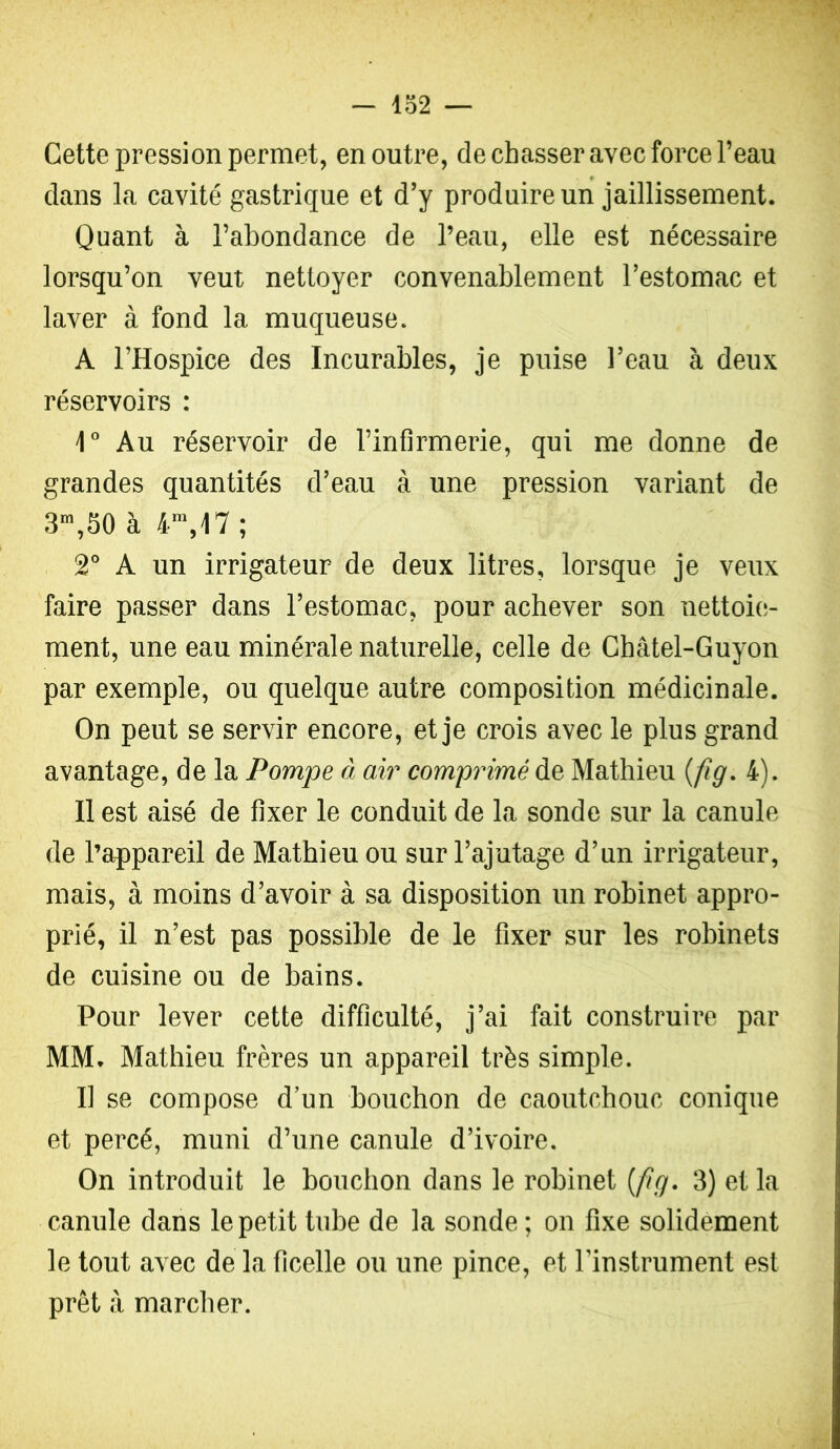 Cette pression permet, en outre, de chasser avec force l’eau dans la cavité gastrique et d’y produire un jaillissement. Quant à l’abondance de l’eau, elle est nécessaire lorsqu’on veut nettoyer convenablement l’estomac et laver à fond la muqueuse. A l’Hospice des Incurables, je puise l’eau à deux réservoirs : Au réservoir de l’infirmerie, qui me donne de grandes quantités d’eau à une pression variant de 3^,50 à 4^,17; 2° A un irrigateur de deux litres, lorsque je veux faire passer dans l’estomac, pour achever son nettoie- ment, une eau minérale naturelle, celle de Châtel-Guyon par exemple, ou quelque autre composition médicinale. On peut se servir encore, et je crois avec le plus grand avantage, de la Pompe à air comprimé de Mathieu {fig. 4). Il est aisé de fixer le conduit de la sonde sur la canule de l’appareil de Mathieu ou sur l’ajutage d’un irrigateur, mais, à moins d’avoir à sa disposition un robinet appro- prié, il n’est pas possible de le fixer sur les robinets de cuisine ou de bains. Pour lever cette difficulté, j’ai fait construire par MM. Mathieu frères un appareil très simple. Il se compose d’un bouchon de caoutchouc conique et percé, muni d’une canule d’ivoire. On introduit le bouchon dans le robinet {fig. 3) et la canule dans le petit tube de la sonde ; on fixe solidement le tout avec de la ficelle ou une pince, et l’instrument est prêt à marcher.