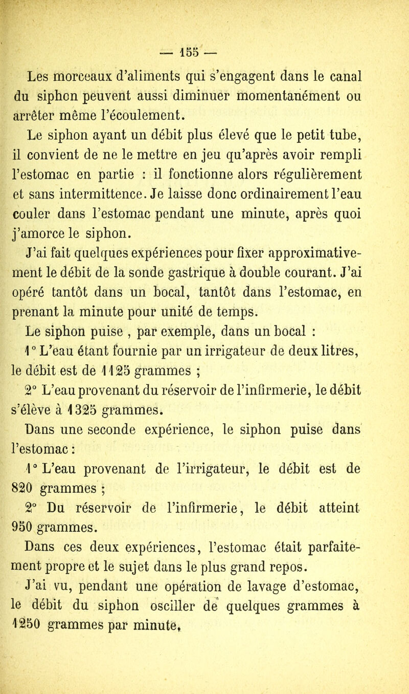 Les morceaux d’aliments qui s’engagent dans le canal du siphon peuvent aussi diminuer momentanément ou arrêter même l’écoulement. Le siphon ayant un débit plus élevé que le petit tube, il convient de ne le mettre en jeu qu’après avoir rempli l’estomac en partie : il fonctionne alors régulièrement et sans intermittence. Je laisse donc ordinairement l’eau couler dans l’estomac pendant une minute, après quoi j’amorce le siphon. J’ai fait quelques expériences pour fixer approximative- ment le débit de la sonde gastrique à double courant. J’ai opéré tantôt dans un bocal, tantôt dans l’estomac, en prenant la minute pour unité de temps. Le siphon puise , par exemple, dans un bocal : r L’eau étant fournie par un irrigateur de deux litres, le débit est de 1125 grammes ; T L’eau provenant du réservoir de l’infirmerie, le débit s’élève à 1325 grammes. Dans une seconde expérience, le siphon puise dans l’estomac : 1 ° L’eau provenant de l’irrigateur, le débit est de 820 grammes ; 2* Du réservoir de l’infirmerie, le débit atteint 950 grammes. Dans ces deux expériences, l’estomac était parfaite- ment propre et le sujet dans le plus grand repos. ^ J’ai vu, pendant une opération de lavage d’estomac, le débit du siphon osciller de quelques grammes à 1250 grammes par minute,