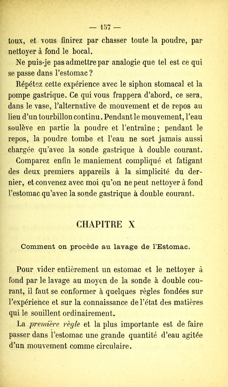 toux, et vous finirez par chasser toute la poudre, par nettoyer à fond le bocal. Ne puis-je pas admettre par analogie que tel est ce qui se passe dans Festomac ? Répétez cette expérience avec le siphon stomacal et la pompe gastrique. Ce qui vous frappera d'abord, ce sera, dans le vase, Talternative de mouvement et de repos au lieu d'un tourbillon continu. Pendant le mouvement, l’eau soulève en partie la poudre et l’entraîne ; pendant le repos, la poudre tombe et l’eau ne sort jamais aussi chargée qu’avec la sonde gastrique à double courant. Comparez enfin le maniement compliqué et fatigant des deux premiers appareils à la simplicité du der- nier, et convenez avec moi qu’on ne peut nettoyer à fond l’estomac qu’avec la sonde gastrique à double courant. CHAPITRE X Comment on procède au lavage de l’Estomac. Pour vider entièrement un estomac et le nettoyer à fond par le lavage au moyen de la sonde à double cou- rant, il faut se conformer à quelques règles fondées sur l’expérience et sur la connaissance de l’état des matières qui le souillent ordinairement. La 'première règle et la plus importante est de faire passer dans l’estomac une grande quantité d’eau agitée d’un mouvement comme circulaire.