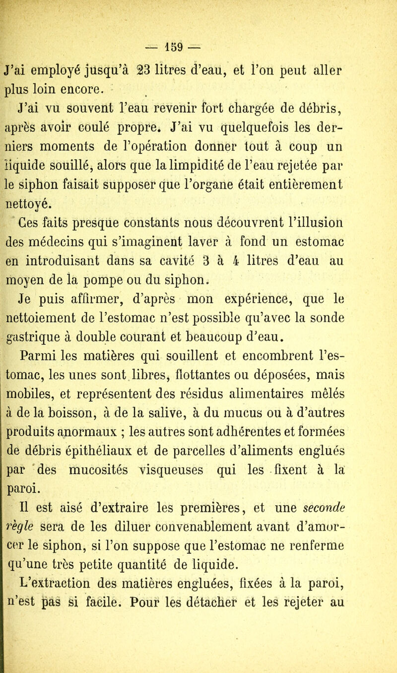 J’ai employé jusqu’à 23 litres d’eau, et l’on peut aller plus loin encore. ■ J’ai vu souvent l’eau revenir fort chargée de débris, après avoir coulé propre. J’ai vu quelquefois les der- niers moments de l’opération donner tout à coup un liquide souillé, alors que la limpidité de l’eau rejetée par le siphon faisait supposer que l’organe était entièrement nettoyé.  Ces faits presque constants nous découvrent l’illusion des médecins qui s’imaginent laver à fond un estomac en introduisant dans sa cavité 3 à 4 litres d’eau au moyen de la pompe ou du siphon. Je puis affirmer, d’après mon expérience, que le nettoiement de l’estomac n’est possible qu’avec la sonde gastrique à double courant et beaucoup d’eau. Parmi les matières qui souillent et encombrent l’es- tomac, les unes sont„libres, flottantes ou déposées, mais mobiles, et représentent des résidus alimentaires mêlés à de la boisson, à de la salive, à du mucus ou à d’autres produits anormaux ; les autres sont adhérentes et formées de débris épithéliaux et de parcelles d’aliments englués par 'des mucosités visqueuses qui les -fixent à la paroi. Il est aisé d’extraire les premières, et une seconde règle sera de les diluer convenablement avant d’amor- cer le siphon, si l’on suppose que l’estomac ne renferme qu’une très petite quantité de liquide. L’extraction des matières engluées, fixées à la paroi, n’est pas si facile. Pour les détacbei* et les rejeter au