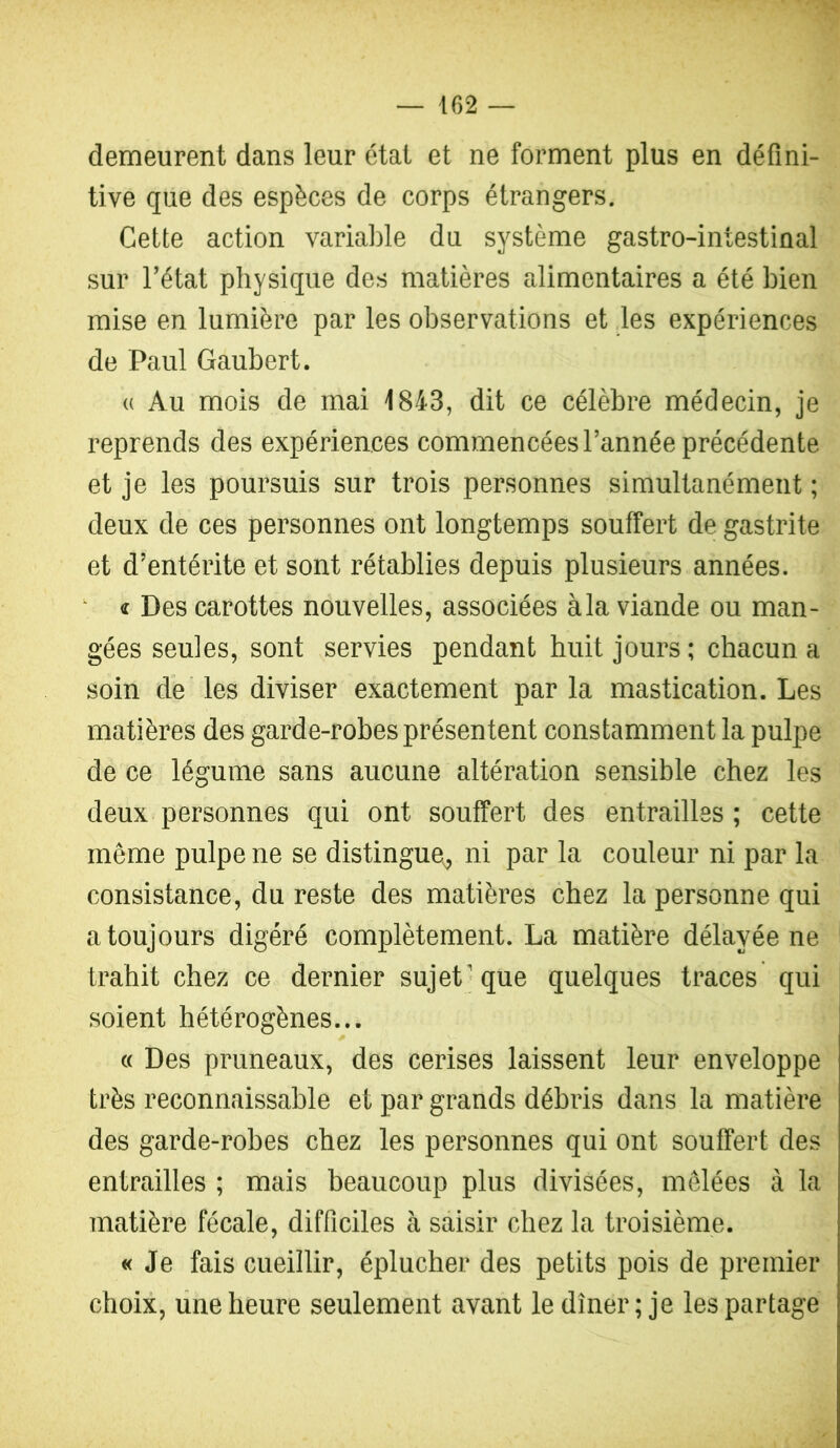 demeurent dans leur état et ne forment plus en défini- tive que des espèces de corps étrangers. Cette action varialfie du système gastro-intestinal sur Tétât physique des matières alimentaires a été bien mise en lumière par les observations et les expériences de Paul Gaubert. (( Au mois de mai 1843, dit ce célèbre médecin, je reprends des expériences commencées Tannée précédente et je les poursuis sur trois personnes simultanément ; deux de ces personnes ont longtemps souffert de gastrite et d’entérite et sont rétablies depuis plusieurs années. ^ « Des carottes nouvelles, associées à la viande ou man- gées seules, sont servies pendant huit jours ; chacun a soin dé' les diviser exactement par la mastication. Les matières des garde-robes présentent constamment la pulpe de ce légume sans aucune altération sensible chez les deux personnes qui ont souffert des entrailles ; cette même pulpe ne se distingue^ ni par la couleur ni par la consistance, du reste des matières chez la personne qui a toujours digéré complètement. La matière délayée ne trahit chez ce dernier sujet'que quelques traces qui soient hétérogènes... (( Des pruneaux, des cerises laissent leur enveloppe très reconnaissable et par grands débris dans la matière des garde-robes chez les personnes qui ont souffert des entrailles ; mais beaucoup plus divisées, mêlées à la matière fécale, difficiles à saisir chez la troisième. « Je fais cueillir, éplucher des petits pois de premier choix, line heure seulement avant le dîner ; je les partage