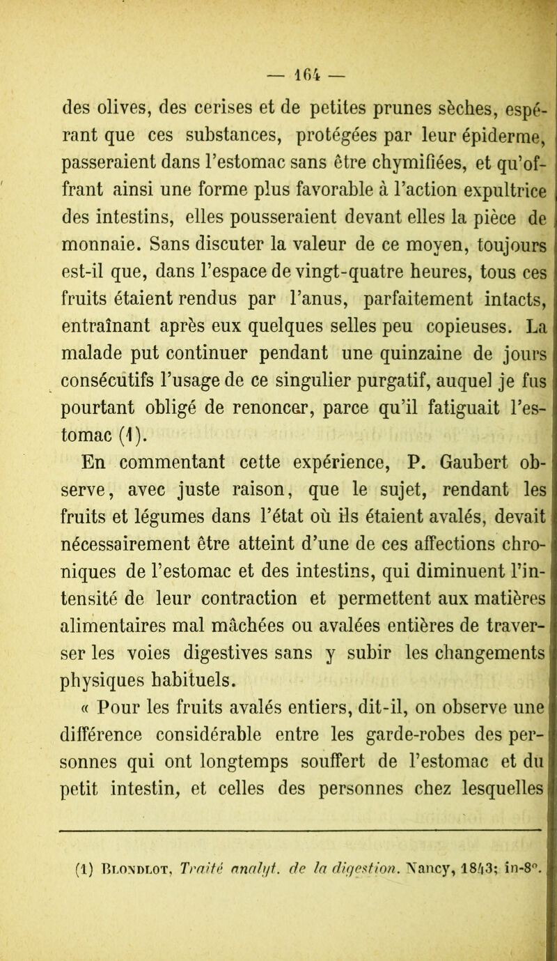 des olives, des cerises et de petites prunes sèches, espé- rant que ces substances, protégées par leur épiderme, passeraient dans l’estomac sans être chymifiées, et qu’of- frant ainsi une forme plus favorable à l’action expultrice des intestins, elles pousseraient devant elles la pièce de monnaie. Sans discuter la valeur de ce moyen, toujours est-il que, dans l’espace de vingt-quatre heures, tous ces fruits étaient rendus par l’anus, parfaitement intacts, entraînant après eux quelques selles peu copieuses. La malade put continuer pendant une quinzaine de jours consécutifs l’usage de ce singulier purgatif, auquel je fus pourtant obligé de renoncer, parce qu’il fatiguait l’es- tomac (1). En commentant cette expérience, P. Gaubert ob- serve, avec juste raison, que le sujet, rendant les fruits et légumes dans l’état où Hs étaient avalés, devait nécessairement être atteint d’une de ces affections chro- niques de l’estomac et des intestins, qui diminuent l’in- tensité de leur contraction et permettent aux matières alimentaires mal mâchées ou avalées entières de traver- ser les voies digestives sans y subir les changements physiques habituels. « Pour les fruits avalés entiers, dit-il, on observe une différence considérable entre les garde-robes des per- sonnes qui ont longtemps souffert de l’estomac et du | petit intestin, et celles des personnes chez lesquelles (1) Blondlot, Traite anatift. de ta digestion. Nancy, 18'|3; in-8.