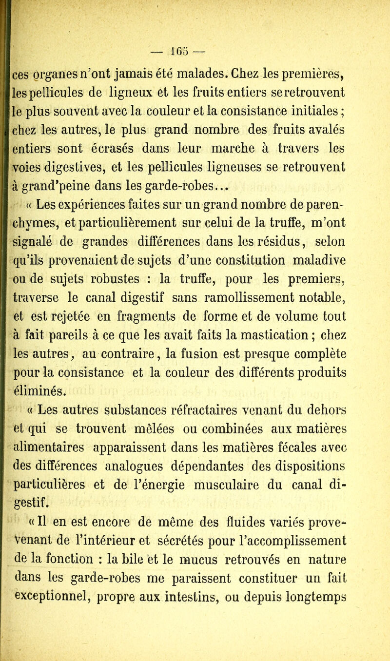 ces organes n’ont jamais été malades. Chez les premières, les pellicules de ligneux et les fruits entiers se retrouvent le plus souvent avec la couleur et la consistance initiales ; chez les autres, le plus grand nombre des fruits avalés entiers sont écrasés dans leur marche à travers les voies digestives, et les pellicules ligneuses se retrouvent à grand’peine dans les garde-robes... « Les expériences faites sur un grand nombre de paren- chymes, et particulièrement sur celui de la trulfe, m’ont signalé de grandes différences dans les résidus, selon qu’ils provenaient de sujets d’une constitution maladive ou de sujets robustes : la truffe, pour les premiers, traverse le canal digestif sans ramollissement notable, et est rejetée en fragments de forme et de volume tout à fait pareils à ce que les avait faits la mastication ; chez les autres, au contraire, la fusion est presque complète pour la consistance et la couleur des différents produits éliminés. « Les autres substances réfractaires venant du dehors et qui se trouvent mêlées ou combinées aux matières alimentaires apparaissent dans les matières fécales avec des différences analogues dépendantes des dispositions particulières et de l’énergie musculaire du canal di- gestif. c( Il en est encore de même des fluides variés prove- Venant de l’intérieur et sécrétés pour l’accomplissement de la fonction : la bile et le mucus retrouvés en nature dans les garde-robes me paraissent constituer un fait exceptionnel, propre aux intestins, ou depuis longtemps