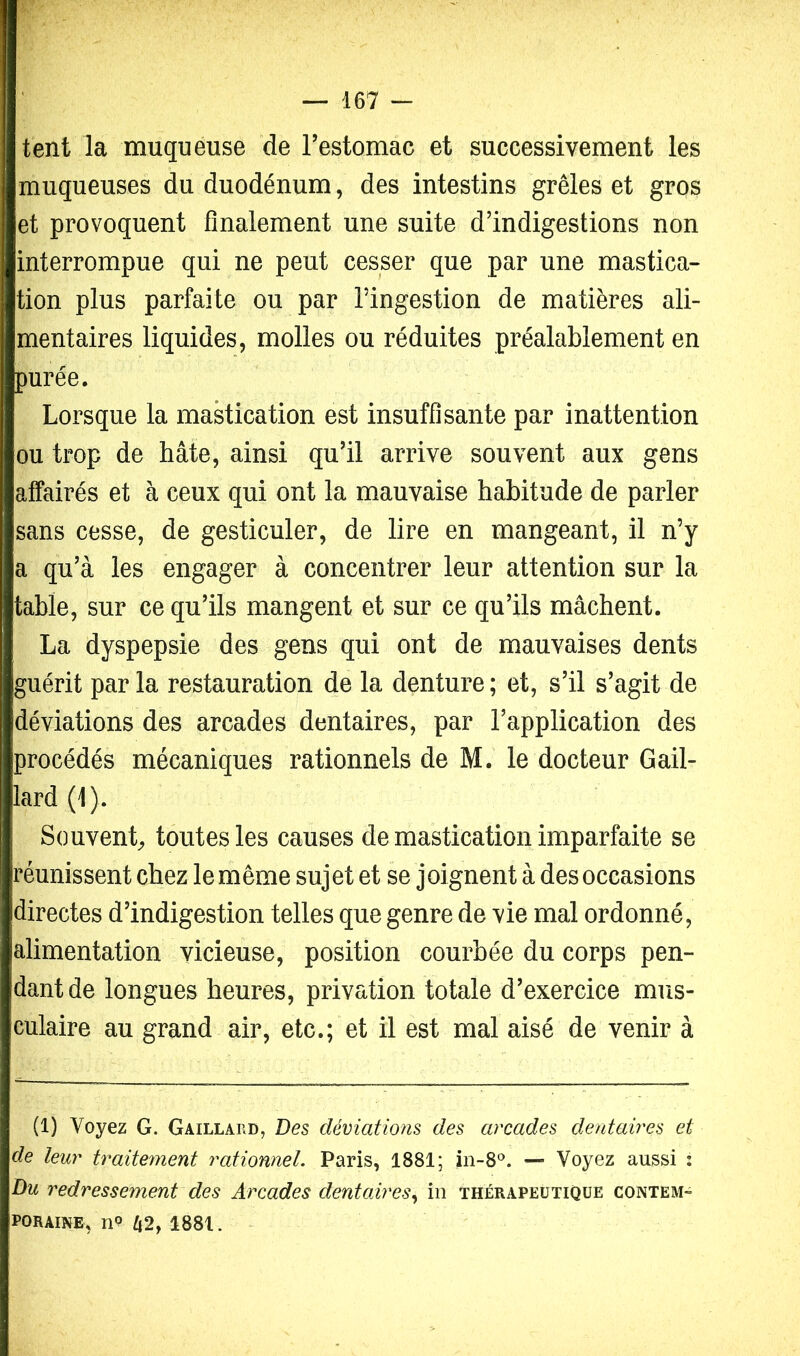 Wr ■ — 167 — tent la muqueuse de Testomac et successivement les muqueuses du duodénum, des intestins grêles et gros et provoquent finalement une suite d’indigestions non interrompue qui ne peut cesser que par une mastica- tion plus parfaite ou par l’ingestion de matières ali- mentaires liquides, molles ou réduites préalablement en purée. Lorsque la mastication est insuffisante par inattention ou trop de hâte, ainsi qu’il arrive souvent aux gens affairés et à ceux qui ont la mauvaise habitude de parler sans cesse, de gesticuler, de lire en mangeant, il n’y a qu’à les engager à concentrer leur attention sur la table, sur ce qu’ils mangent et sur ce qu’ils mâchent. La dyspepsie des gens qui ont de mauvaises dents guérit par la restauration de la denture ; et, s’il s’agit de déviations des arcades dentaires, par l’application des procédés mécaniques rationnels de M. le docteur Gail- lard (1). Souvent^ toutes les causes de mastication imparfaite se réunissent chez le même sujet et se joignent à des occasions directes d’indigestion telles que genre de vie mal ordonné, alimentation vicieuse, position courbée du corps pen- dant de longues heures, privation totale d’exercice mus- culaire au grand air, etc.; et il est mal aisé de venir à (1) Voyez G. Gaillard, Des déviations des arcades dentaires et de leur traitement rationnel. Paris, 1881; in-8®. — Voyez aussi : Du redressement des Arcades dentaires.^ in thérapeutique contem- foraine, /i2, 1881.