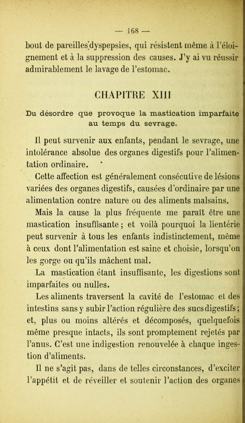 bout de pareillesdyspepsies, qui résistent même à l’éloi- gnement et à la suppression des causes. J’y ai vu réussir admirablement le lavage de l’estomac. CHAPITRE XIII Du désordre que provoque la mastication imparfaite au temps du sevrage. Il peut survenir aux enfants, pendant le sevrage, une intolérance absolue des organes digestifs pour l’alimen- tation ordinaire. Cette affection est généralement consécutive de lésions variées des organes digestifs, causées d’ordinaire par une alimentation contre nature ou des aliments malsains. Mais la cause la plus fréquente me paraît être une mastication insuffisante ; et voilà pourquoi la lientérie peut survenir à tous les enfants indistinctement, même à ceux dont l’alimentation est saine et choisie, lorsqu’on les gorge ou qu’ils mâchent mal. La mastication étant insuffisante, les digestions sont imparfaites ou nulles. Les aliments traversent la cavité de l’estomac et des intestins sans y subir l’action régulière des sucs digestifs; et, plus ou moins altérés et décomposés, quelquefois même presque intacts, ils sont promptement rejetés par l’anus. C’est une indigestion renouvelée à chaque inges- tion d’aliments. Il ne s’agit pas, dans de telles circonstances, d’exciter l’appétit et de réveiller et soutenir l’action des organes