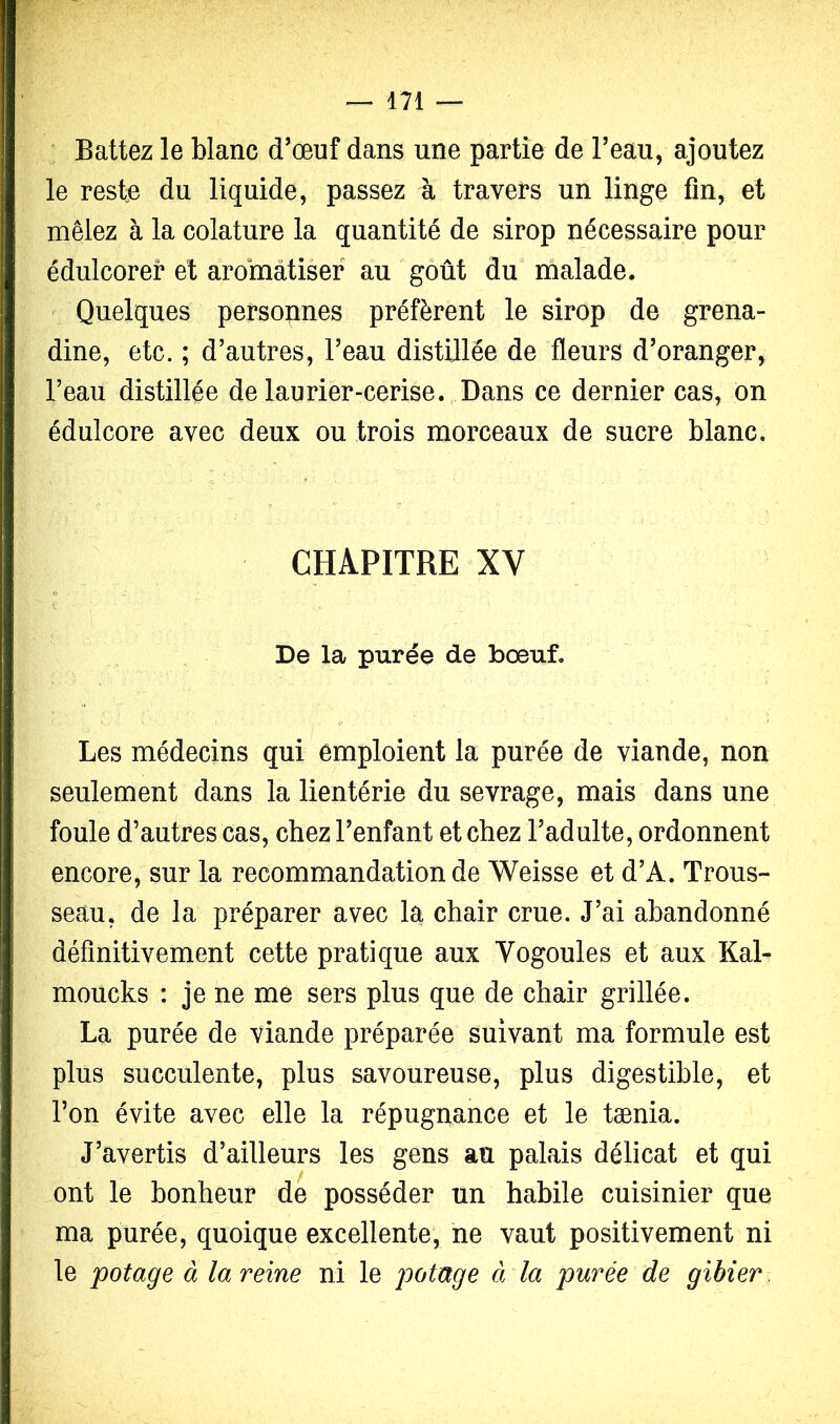 ^ Battez le blanc d'œuf dans une partie de Beau, ajoutez le reste du liquide, passez à travers un linge fin, et mêlez à la colature la quantité de sirop nécessaire pour édulcorer et aroinàtisef au goût du malade. ^ Quelques personnes préfèrent le sirop de grena- dine, etc. ; d’autres, l’eau distillée de fleurs d’oranger, l’eau distillée de laurier-cerise. Dans ce dernier cas, on édulcore avec deux ou trois morceaux de sucre blanc. CHAPITRE XV De la purée de boeuf. Les médecins qui emploient la purée de viande, non seulement dans la lientérie du sevrage, mais dans une foule d’autres cas, chez l’enfant et chez l’adulte, ordonnent encore, sur la recommandation de Weisse et d’A. Trous- seau, de la préparer avec la chair crue. J’ai abandonné définitivement cette pratique aux Vogoules et aux KaL moucks : je ne me sers plus que de chair grillée. La purée de viande préparée suivant ma formule est plus succulente, plus savoureuse, plus digestible, et l’on évite avec elle la répugnance et le tænia. J’avertis d’ailleurs les gens an palais délicat et qui ont le bonheur de posséder un habile cuisinier que ma purée, quoique excellente, ne vaut positivement ni le potage à la reine ni le à la purée de gibier