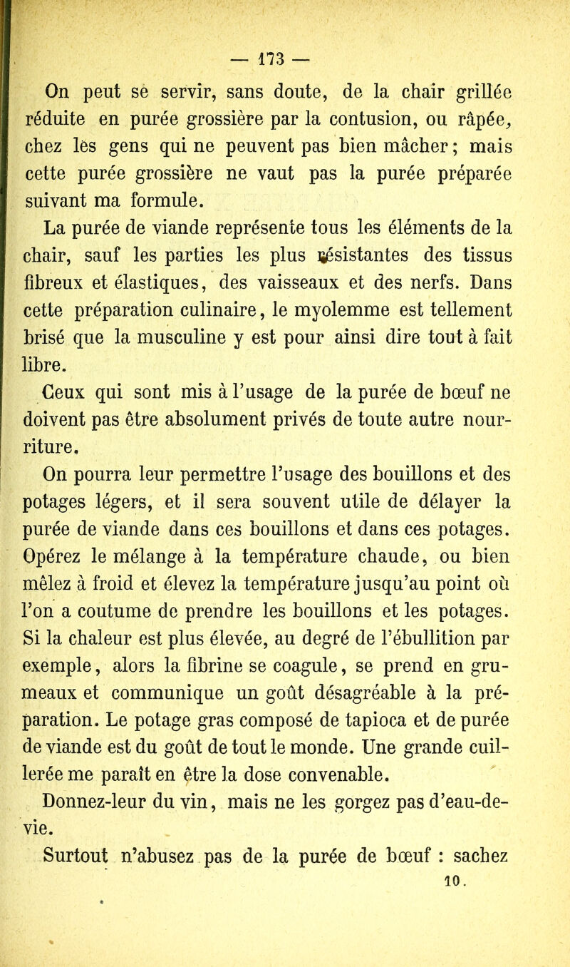 On peut se servir, sans doute, de la chair grillée réduite en purée grossière par la contusion, ou râpée^ chez les gens qui ne peuvent pas bien mâcher ; mais cette purée grossière ne vaut pas la purée préparée suivant ma formule. La purée de viande représente tous les éléments de la chair, sauf les parties les plus lîésistantes des tissus fibreux et élastiques, des vaisseaux et des nerfs. Dans cette préparation culinaire, le myolemme est tellement brisé que la musculine y est pour ainsi dire tout à fait libre. Ceux qui sont mis à l’usage de la purée de bœuf ne doivent pas être absolument privés de toute autre nour- riture. On pourra leur permettre l’usage des bouillons et des potages légers, et il sera souvent utile de délayer la purée de viande dans ces bouillons et dans ces potages. Opérez le mélange à la température chaude, ou bien mêlez à froid et élevez la température jusqu’au point où l’on a coutume de prendre les bouillons et les potages. Si la chaleur est plus élevée, au degré de l’ébullition par exemple, alors la fibrine se coagule, se prend en gru- meaux et communique un goût désagréable à la pré- paration. Le potage gras composé de tapioca et de purée de viande est du goût de tout le monde. Une grande cuil- lerée me paraît en être la dose convenable. Donnez-leur du vin, mais ne les gorgez pas d’eau-de- vie. Surtout n’abusez pas de la purée de bœuf : sachez 10.