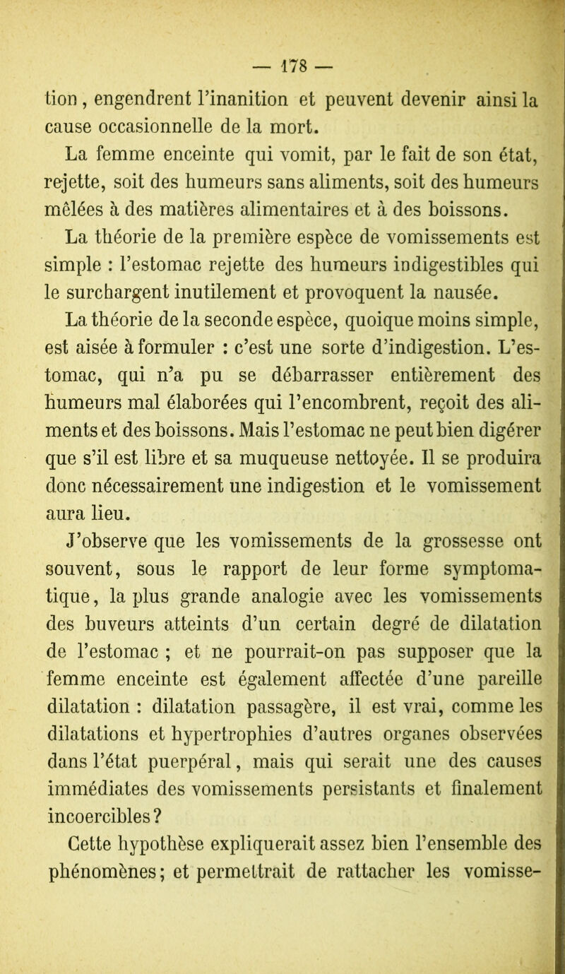 tion, engendrent l’inanition et peuvent devenir ainsi la cause occasionnelle de la mort. La femme enceinte qui vomit, par le fait de son état, rejette, soit des humeurs sans aliments, soit des humeurs mêlées à des matières alimentaires et à des boissons. La théorie de la première espèce de vomissements est simple : l’estomac rejette des humeurs indigestihles qui le surchargent inutilement et provoquent la nausée. La théorie de la seconde espèce, quoique moins simple, est aisée à formuler : c’est une sorte d’indigestion. L’es- tomac, qui n’a pu se débarrasser entièrement des humeurs mal élaborées qui l’encombrent, reçoit des ali- ments et des boissons. Mais l’estomac ne peut bien digérer que s’il est libre et sa muqueuse nettoyée. 11 se produira donc nécessairement une indigestion et le vomissement aura lieu. J’observe que les vomissements de la grossesse ont souvent, sous le rapport de leur forme symptoma- tique , la plus grande analogie avec les vomissements des buveurs atteints d’un certain degré de dilatation de l’estomac ; et ne pourrait-on pas supposer que la femme enceinte est également affectée d’une pareille dilatation : dilatation passagère, il est vrai, comme les dilatations et hypertrophies d’autres organes observées dans l’état puerpéral, mais qui serait une des causes immédiates des vomissements persistants et finalement incoercibles ? Cette hypothèse expliquerait assez bien l’ensemble des phénomènes ; et permettrait de rattacher les vomisse-