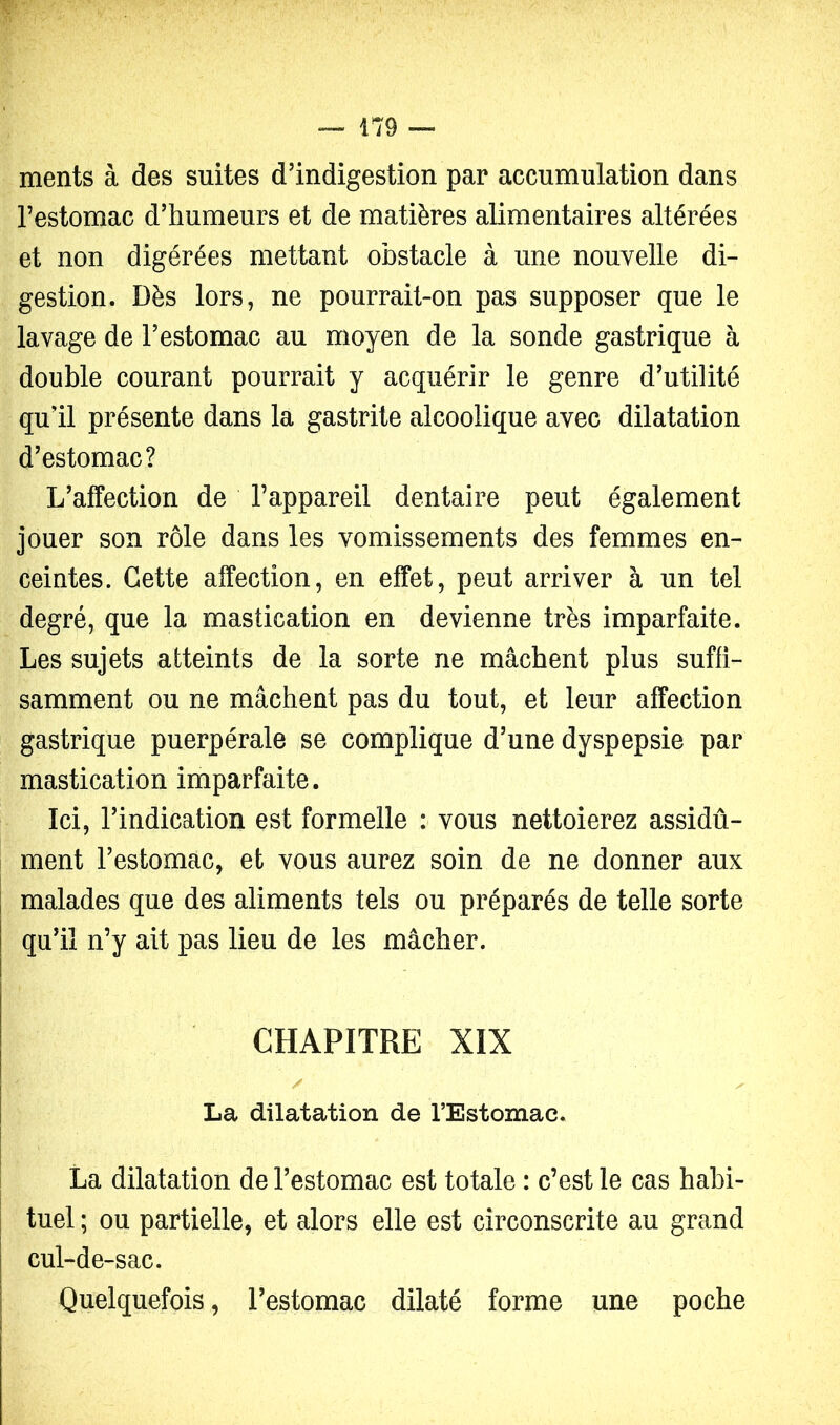 ments à des suites d’indigestion par accumulation dans l’estomac d’humeurs et de matières alimentaires altérées et non digérées mettant obstacle à une nouvelle di- gestion. Dès lors, ne pourrait-on pas supposer que le lavage de l’estomac au moyen de la sonde gastrique à double courant pourrait y acquérir le genre d’utilité qu’il présente dans la gastrite alcoolique avec dilatation d’estomac? L’affection de l’appareil dentaire peut également jouer son rôle dans les vomissements des femmes en- ceintes. Cette affection, en effet, peut arriver à un tel degré, que la mastication en devienne très imparfaite. Les sujets atteints de la sorte ne mâchent plus suffi- samment ou ne mâchent pas du tout, et leur affection gastrique puerpérale se complique d’une dyspepsie par mastication imparfaite. Ici, l’indication est formelle : vous nettoierez assidû- ment l’estomac, et vous aurez soin de ne donner aux I malades que des aliments tels ou préparés de telle sorte qu’il n’y ait pas lieu de les mâcher. CHAPITRE XIX / ^ La dilatation de l’Estomac. La dilatation de l’estomac est totale : c’est le cas habi- tuel ; ou partielle, et alors elle est circonscrite au grand cul-de-sac. Quelquefois, l’estomac dilaté forme une poche