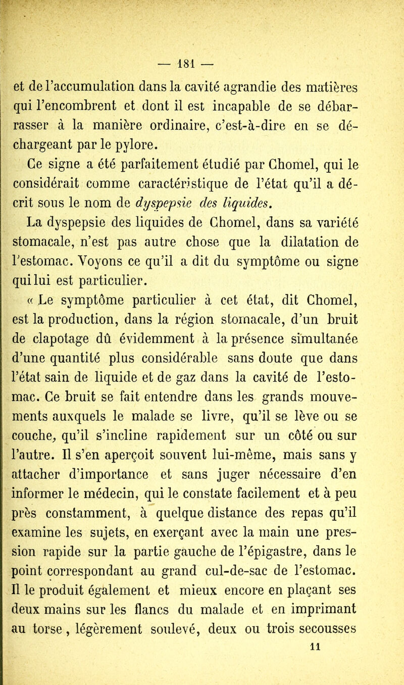 et de raccumulation dans la cavité agrandie des matières qui l’encombrent et dont il est incapable de se débar- rasser à la manière ordinaire, c’est-à-dire en se dé- chargeant par le pylore. Ce signe a été parfaitement étudié par Ghomel, qui le considérait comme caractéristique de l’état qu’il a dé- crit sous le nom de dy&pepsie des liquides. La dyspepsie des liquides de Ghomel, dans sa variété stomacale, n’est pas autre chose que la dilatation de Testomac. Voyons ce qu’il a dit du symptôme ou signe qui lui est particulier. « Le symptôme particulier à cet état, dit Ghomel, est la production, dans la région stomacale, d’un bruit de clapotage dû évidemment à la présence simultanée d’une quantité plus considérable sans doute que dans l’état sain de liquide et de gaz dans la cavité de l’esto- mac. Ge bruit se fait entendre dans les grands mouve- ments auxquels le malade se livre, qu’il se lève ou se couche^ qu’il s’incline rapidement sur un côté ou sur l’autre. Il s’en aperçoit souvent lui-même, mais sans y attacher d’importance et sans juger nécessaire d’en informer le médecin, qui le constate facilement et à peu près constamment, à quelque distance des repas qu’il examine les sujets, en exerçant avec la main une pres- sion rapide sur la partie gauche de l’épigastre, dans le point correspondant au grand cul-de-sac de l’estomac. Il le produit également et mieux encore en plaçant ses deux mains sur les flancs du malade et en imprimant au torse, légèrement soulevé, deux ou trois secousses 11