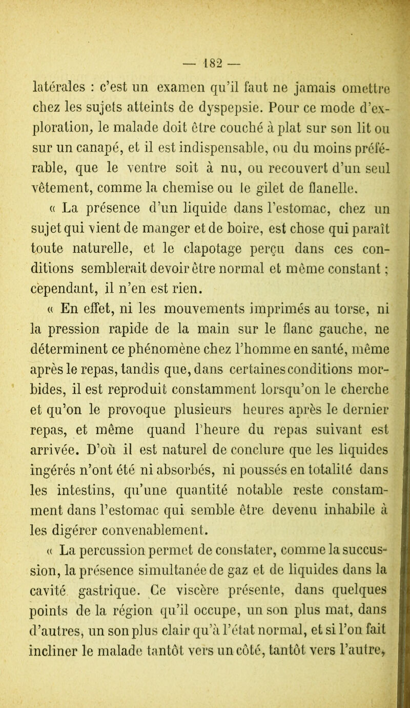 latérales : c’est un examen qu’il faut ne jamais ometti-e chez les sujets atteints de dyspepsie. Pour ce mode d’ex- ploration, le malade doit être couché à plat sur son lit ou sur un canapé, et il est indispensable, ou du moins préfé- rable, que le ventre soit à nu, ou recouvert d’un seul vêtement, comme la chemise ou le gilet de flanelle. « La présence d’un liquide dans l’estomac, chez un sujet qui vient de manger et de boire, est chose qui paraît toute naturelle, et le clapotage perçu dans ces con- ditions semblerait devoir être normal et même constant ; cependant, il n’en est rien. (( En effet, ni les mouvements imprimés au torse, ni la pression rapide de la main sur le flanc gauche, ne déterminent ce phénomène chez l’homme en santé, même après le repas, tandis que, dans certaines conditions mor- bides, il est reproduit constamment lorsqu’on le cherche et qu’on le provoque plusieurs heures après le dernier repas, et même quand l’heure du repas suivant est arrivée. D’où il est naturel de conclure que les liquides ingérés n’ont été ni absorbés, ni poussés en totalité dans les intestins, qu’une quantité notable reste constam- ment dans l’estomac qui semble être devenu inhabile à les digérer convenablement. « La percussion permet de constater, comme la succus- sion, la présence simultanée de gaz et de liquides dans la cavité, gastrique. Ce viscère présente, dans quelques points de la région qu’il occupe, un son plus mat, dans d’autres, un son plus clair qu’à l’état normal, et si l’on fait incliner le malade tantôt vers un côté, tantôt vers l’autre y