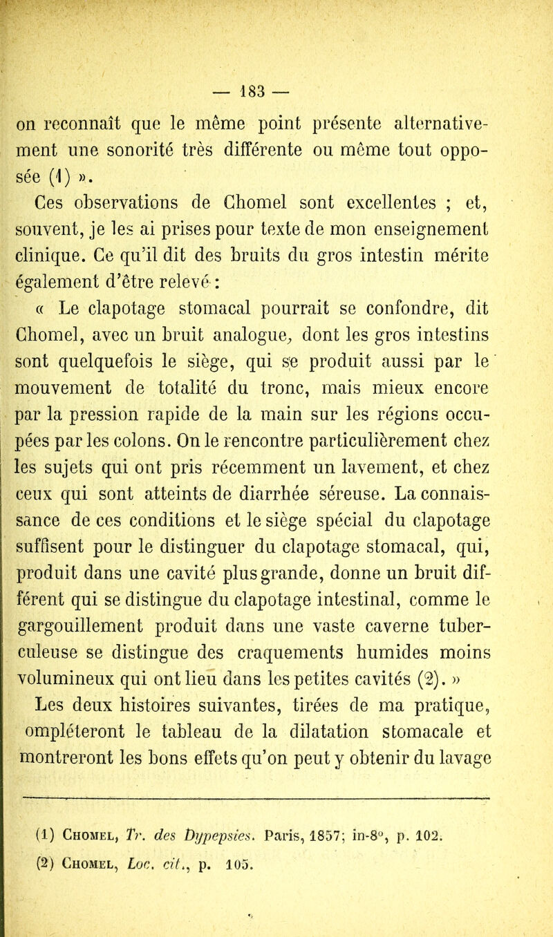 on reconnaît que le même point présente alternative- ment une sonorité très différente ou même tout oppo- sée (1) ». Ces observations de Ghomel sont excellentes ; et, souvent, je les ai prises pour texte de mon enseignement clinique. Ce qu’il dit des bruits du gros intestin mérite également d’être relevé : c( Le clapotage stomacal pourrait se confondre, dit Ghomel, avec un bruit analogue^ dont les gros intestins sont quelquefois le siège, qui s;e produit aussi par le mouvement de totalité du tronc, mais mieux encore par la pression rapide de la main sur les régions occu- pées par les colons. On le rencontre particulièrement chez les sujets qui ont pris récemment un lavement, et chez ceux qui sont atteints de diarrhée séreuse. La connais- sance de ces conditions et le siège spécial du clapotage suffisent pour le distinguer du clapotage stomacal, qui, produit dans une cavité plus grande, donne un bruit dif- férent qui se distingue du clapotage intestinal, comme le gargouillement produit dans une vaste caverne tuber- culeuse se distingue des craquements humides moins volumineux qui ont lieu dans les petites cavités (2). » Les deux histoires suivantes, tirées de ma pratique, empiéteront le tableau de la dilatation stomacale et montreront les bons effets qu’on peut y obtenir du lavage (1) Ghomel, T?\ des Dijpepsies, Paris, 1857; in*8, p. 102. (2) Ghomel, Loc. cil., p. 105.