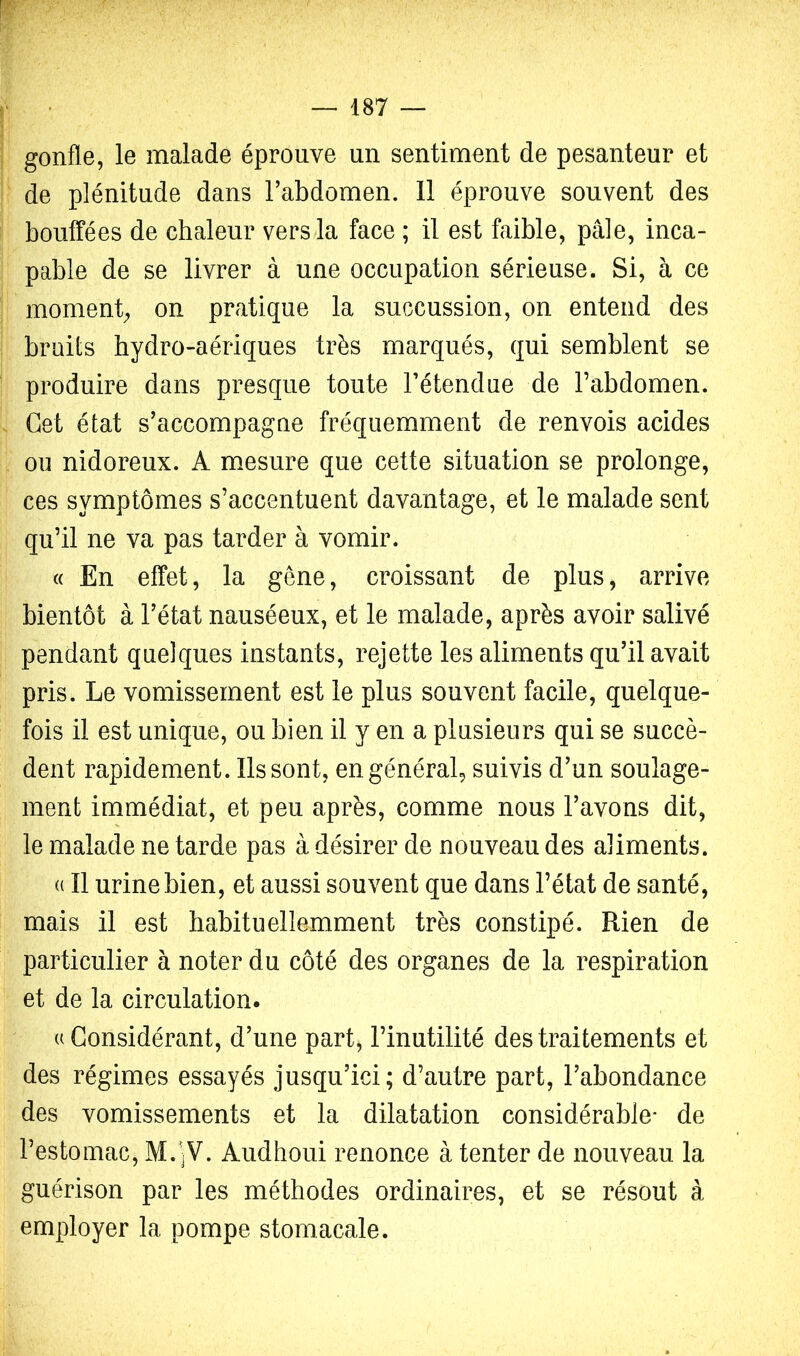 gonfle, le malade éprouve un sentiment de pesanteur et de plénitude dans l’abdomen. 11 éprouve souvent des bouffées de chaleur vers la face ; il est faible, pâle, inca- pable de se livrer à une occupation sérieuse. Si, à ce moment;, on pratique la succussion, on entend des bruits hydro-aériques très marqués, qui semblent se produire dans presque toute l’étendue de l’abdomen. Cet état s’accompagne fréquemment de renvois acides ou nidoreux. A m.esure que cette situation se prolonge, ces symptômes s’accentuent davantage, et le malade sent qu’il ne va pas tarder à vomir. (( En effet, la gêne, croissant de plus, arrive bientôt à l’état nauséeux, et le malade, après avoir salivé pendant quelques instants, rejette les aliments qu’il avait pris. Le vomissement est le plus souvent facile, quelque- fois il est unique, ou bien il y en a plusieurs qui se succè- dent rapidement. Ils sont, en général, suivis d’un soulage- ment immédiat, et peu après, comme nous l’avons dit, le malade ne tarde pas à désirer de nouveau des aliments. (( Il urine bien, et aussi souvent que dans l’état de santé, mais il est habituellemment très constipé. Rien de particulier à noter du côté des organes de la respiration et de la circulation. U Considérant, d’une part, l’inutilité des traitements et des régimes essayés jusqu’ici; d’autre part, l’abondance des vomissements et la dilatation considérable* de l’estomac, M.'jV. Audhoui renonce à tenter de nouveau la guérison par les méthodes ordinaires, et se résout à employer la pompe stomacale.