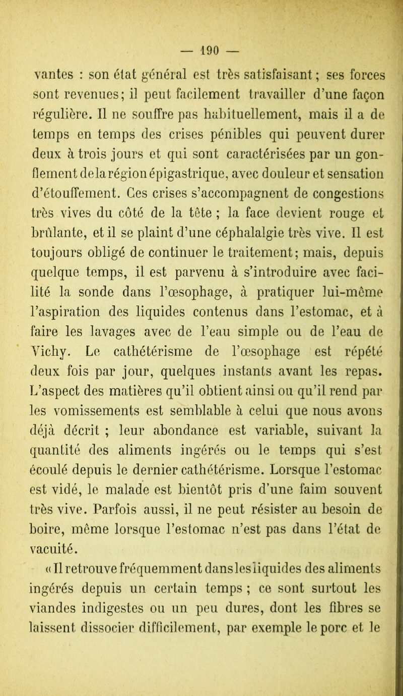 vantes : son état général est très satisfaisant ; ses forces sont revenues; il peut facilement travailler d’une façon régulière. Il ne souffre pas habituellement, mais il a de temps en temps des crises pénibles qui peuvent durer deux à trois jours et qui sont caractérisées par un gon- flement delarégionépigastrique, avec douleur et sensation d’étouffement. Ces crises s’accompagnent de congestions très vives du côté de la tête ; la face devient rouge et brûlante, et il se plaint d’une céphalalgie très vive. Il est toujours obligé de continuer le traitement; mais, depuis quelque temps, il est parvenu à s’introduire avec faci- lité la sonde dans l’œsophage, à pratiquer lui-même l’aspiration des liquides contenus dans l’estomac, et à faire les lavages avec de l’eau simple ou de l’eau de Vichy. Le cathétérisme de l’œsophage 'est répété deux fois par jour, quelques instants avant les repas. L’aspect des matières qu’il obtient ainsi ou qu’il rend par les vomissements est semblable à celui que nous avons déjà décrit ; leur abondance est variable, suivant la quantité des aliments ingérés ou le temps qui s’est écoulé depuis le dernier cathétérisme. Lorsque l’estomac est vidé, le malade est bientôt pris d’une faim souvent très vive. Parfois aussi, il ne peut résister au besoin de boire, meme lorsque l’estomac n’est pas dans l’état de vacuité. (( Il retrouve fréquemment danslesliquides des aliments ingérés depuis un certain temps ; ce sont surtout les viandes indigestes ou un peu dures, dont les fibres se laissent dissocier difficilement, par exemple le porc et le