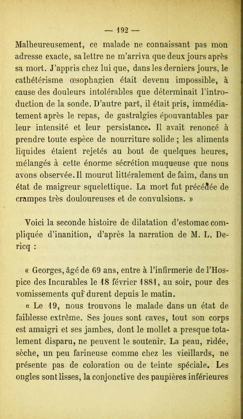 — d92 — Malheureusement, ce malade ne connaissant pas mon adresse exacte, sa lettre ne m’arriva que deux jours après sa mort. J’appris chez lui que, dans les derniers jours, le cathétérisme œsophagien était devenu impossible, à cause des douleurs intolérables que déterminait l’intro- duction de la sonde. D’autre part, il était pris, immédia- tement après le repas, de gastralgies épouvantables par leur intensité et leur persistance. Il avait renoncé à prendre toute espèce de nourriture solide ; les aliments liquides étaient rejetés au bout de quelques heures, mélangés à cette énorme sécrétion muqueuse que nous avons observée. Il mourut littéralement de faim, dans un état de maigreur squelettique. La mort fut précédée de crampes très douloureuses et de convulsions. » Voici la seconde histoire de dilatation d’estomac com- pliquée d’inanition, d’après la narration de M. L. De- ricq : (( Georges, âgé de 69 ans, entre à l’infirmerie de l’Hos- pice des Incurables le 18 février 1881, au soir, pour des vomissements qui-durent depuis le matin. (( Le 19, nous trouvons le malade dans un état de faiblesse extrême. Ses joues sont caves, tout son corps est amaigri et ses jambes, dont le mollet a presque tota- lement disparu, ne peuvent le soutenir. La peau, ridée, sèche, un peu farineuse comme chez les vieillards, ne présente pas de coloration ou de teinte spéciale. Les ongles sont lisses, la conjonctive des paupières inférieures