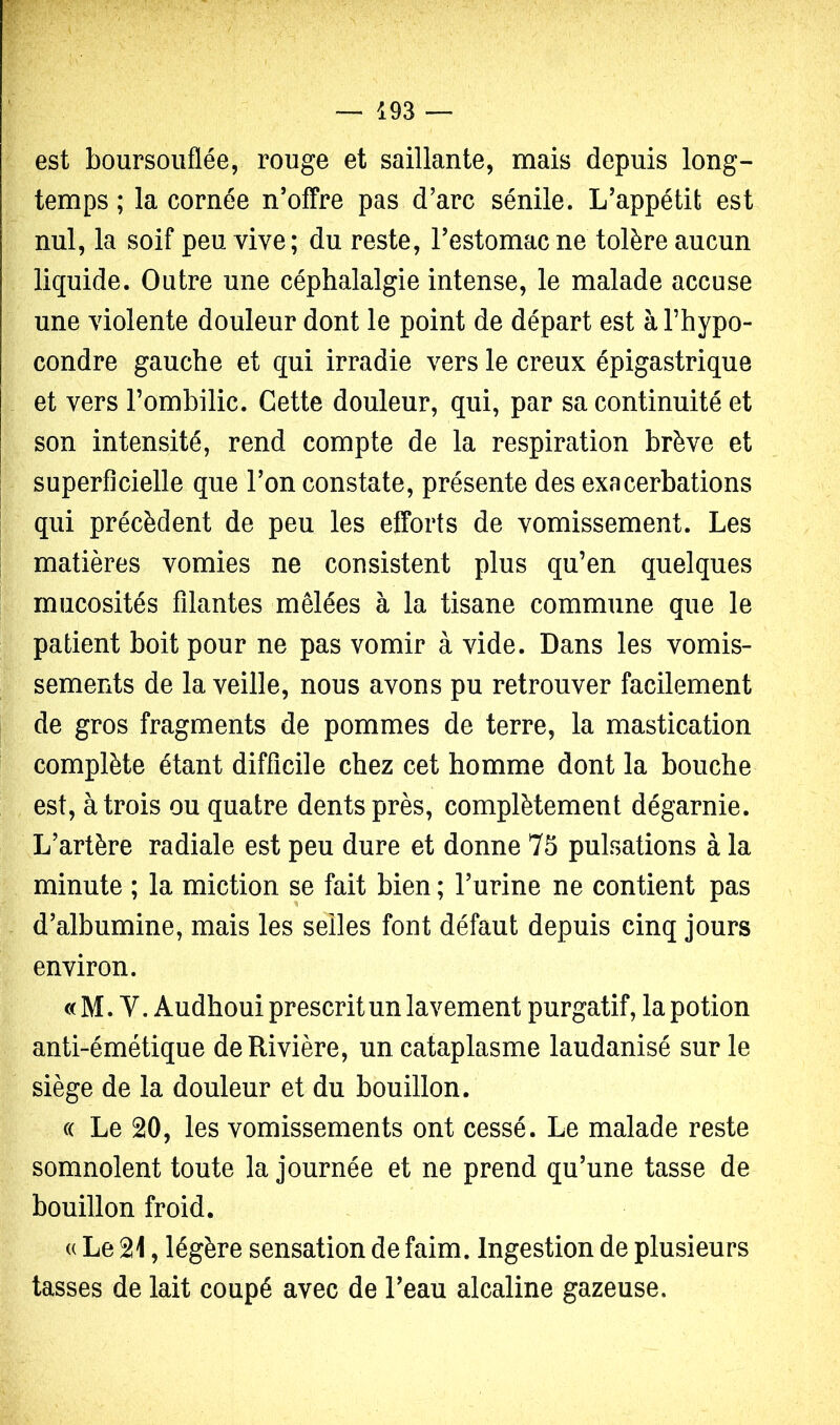 est boursouflée, rouge et saillante, mais depuis long- temps ; la cornée n’offre pas d’arc sénile. L’appétit est nul, la soif peu vive; du reste, l’estomac ne tolère aucun liquide. Outre une céphalalgie intense, le malade accuse une violente douleur dont le point de départ est à l’hypo- condre gauche et qui irradie vers le creux épigastrique et vers l’ombilic. Cette douleur, qui, par sa continuité et son intensité, rend compte de la respiration brève et superficielle que l’on constate, présente des exacerbations qui précèdent de peu les efforts de vomissement. Les matières vomies ne consistent plus qu’en quelques mucosités filantes mêlées à la tisane commune que le patient boit pour ne pas vomir à vide. Dans les vomis- sements de la veille, nous avons pu retrouver facilement de gros fragments de pommes de terre, la mastication complète étant difficile chez cet homme dont la bouche est, à trois ou quatre dents près, complètement dégarnie. L’artère radiale est peu dure et donne 75 pulsations à la minute ; la miction se fait bien ; l’urine ne contient pas d’albumine, mais les selles font défaut depuis cinq jours environ. « M. V. Audhoui prescrit un lavement purgatif, la potion anti-émétique de Rivière, un cataplasme laudanisé sur le siège de la douleur et du bouillon. (( Le 20, les vomissements ont cessé. Le malade reste somnolent toute la journée et ne prend qu’une tasse de bouillon froid. (( Le 21, légère sensation de faim. Ingestion de plusieurs tasses de lait coupé avec de l’eau alcaline gazeuse.