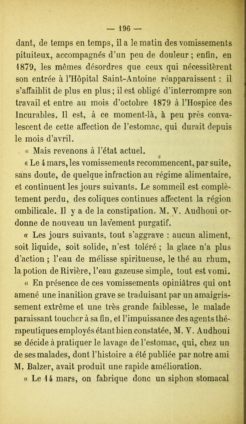 dant, de temps en temps, il a le matin des vomissements pituiteux, accompagnés d’un peu de douleur; enfin, en 1879, les mêmes désordres que ceux qui nécessitèrent son entrée à l’Hôpital Saint-Antoine réapparaissent : il s’afTaiblit de plus en plus ; il est obligé d’interrompre son travail et entre au mois d’octobre 1879 à l’Hospice des Incurables. Il est, à ce moment-là, à peu près conva- lescent de cette affection de l’estomac, qui durait depuis le mois d’avril. (( Mais revenons à l’état actuel. c( Le 4 mars, les vomissements recommencent, par suite, sans doute, de quelque infraction au régime alimentaire, et continuent les jours suivants. Le sommeil est complè- tement perdu, des coliques continues affectent la région ombilicale. Il y a de la constipation. M. V. Audhoui or- donne de nouveau un lavement purgatif. c( Les jours suivants, tout s’aggrave : aucun aliment, soit liquide, soit solide, n’est toléré ; la glace n’a plus d’action ; l’eau de mélisse spiritueuse, le thé au rhum, la potion de Rivière, l’eau gazeuse simple, tout est vomi. (( En présence de ces vomissements opiniâtres qui ont amené une inanition grave se traduisant par un amaigris- sement extrême et une très grande faiblesse, le malade paraissant toucher à sa fin, el l’impuissance des agents thé- rapeutiques employés étant bien constatée, M. V. Audhoui se décide à pratiquer le lavage de l’estomac, qui, chez un de ses malades, dont l’histoire a été publiée par notre ami M. Balzer, avait produit une rapide amélioration. « Le 14 mars, on fabrique donc un siphon stomacal