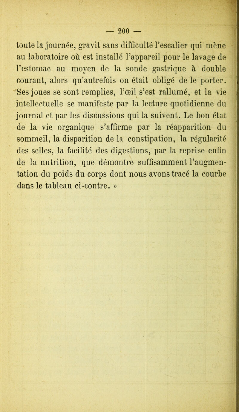 toute la journée, gravit sans difficulté Tescalier qui mène au laboratoire où est installé Tappareil pour le lavage de l’estomac au moyen de la sonde gastrique à double courant, alors qu’autrefois on était obligé de le porter. Ses joues se sont remplies, l’œil s’est rallumé, et la vie intellectuelle se manifeste par la lecture quotidienne du journal et par les discussions qui la suivent. Le bon état de la vie organique s’affirme par la réapparition du sommeil, la disparition de la constipation, la régularité des selles, la facilité des digestions, par la reprise enfin de la nutrition, que démontre suffisamment l’augmen- tation du poids du corps dont nous avons tracé la courbe dans le tableau ci-contre. »