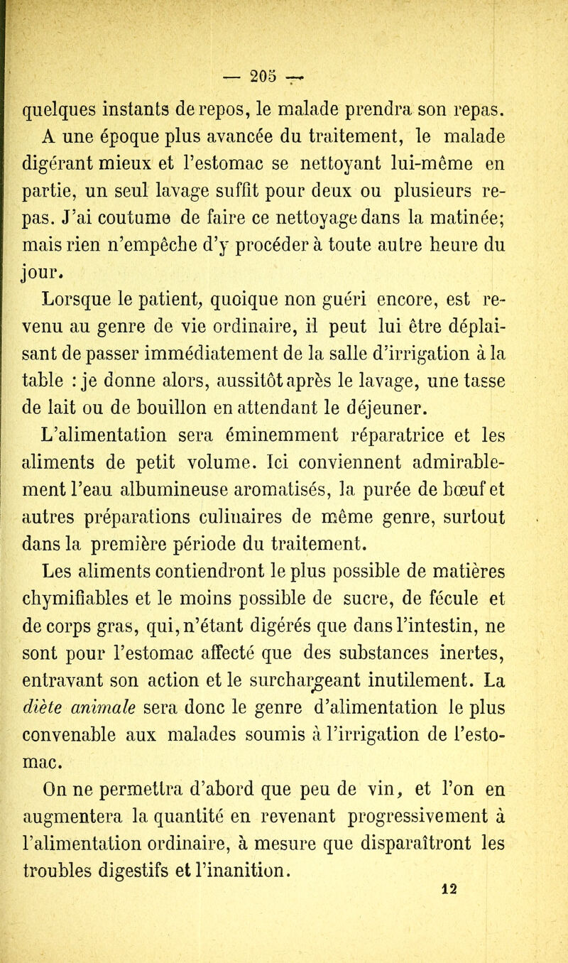 quelques instants de repos, le malade prendra son repas. A une époque plus avancée du traitement, le malade digérant mieux et l’estomac se nettoyant lui-même en partie, un seul lavage suffit pour deux ou plusieurs re- pas. J’ai coutume de faire ce nettoyage dans la matinée; mais rien n’empêche d’y procéder à toute autre heure du jour* Lorsque le patient, quoique non guéri encore, est re- venu au genre de vie ordinaire, il peut lui être déplai- sant de passer immédiatement de la salle d’irrigation à la table : je donne alors, aussitôt après le lavage, une tasse de lait ou de bouillon en attendant le déjeuner. L’alimentation sera éminemment réparatrice et les aliments de petit volume. Ici conviennent admirable- ! ment l’eau albumineuse aromatisés, la purée de bœuf et autres préparations culinaires de même genre, surtout dans la première période du traitement. Les aliments contiendront le plus possible de matières chymifîables et le moins possible de sucre, de fécule et de corps gras, qui, n’étant digérés que dans l’intestin, ne sont pour l’estomac affecté que des substances inertes, entravant son action et le surchargeant inutilement. La diète animale sera donc le genre d’alimentation le plus convenable aux malades soumis à l’irrigation de l’esto- mac. On ne permettra d’abord que peu de vin, et l’on en augmentera la quantité en revenant progressivement à l’alimentation ordinaire, à mesure que disparaîtront les troubles digestifs et l’inanition. 12