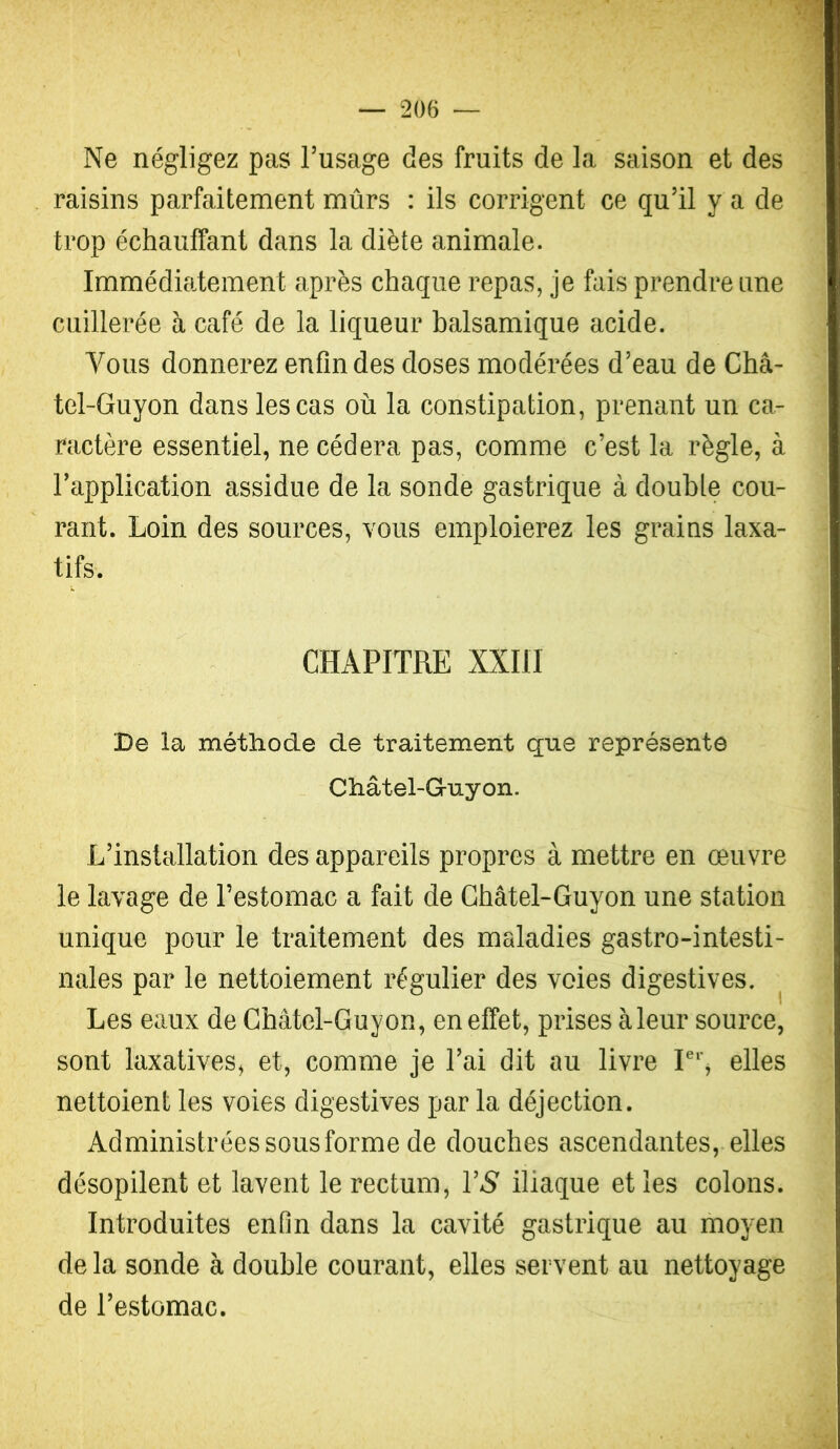 Ne négligez pas Tusage des fruits de la saison et des raisins parfaitement mûrs : ils corrigent ce qu’il y a de trop échauffant dans la diète animale. Immédiatement après chaque repas, je fais prendre une cuillerée à café de la liqueur balsamique acide. Vous donnerez enfin des doses modérées d’eau de Châ- tel-Guyon dans les cas où la constipation, prenant un ca- ractère essentiel, ne cédera pas, comme c’est la règle, à l’application assidue de la sonde gastrique à double cou- rant. Loin des sources, vous emploierez les grains laxa- tifs. CHAPITRE XXIII De îa méthode de traitement que représente Châtel-Guyon. L’installation des appareils propres à mettre en œuvre le lavage de l’estomac a fait de GhâteLGuyon une station unique pour le traitement des maladies gastro-intesti- nales par le nettoiement régulier des voies digestives. Les eaux de Ghâtel-Guyon, en effet, prises àleur source, sont laxatives, et, comme je l’ai dit au livre elles nettoient les voies digestives par la déjection. Administrées sous forme de douches ascendantes, elles désopilent et lavent le rectum, VS iliaque et les colons. Introduites enfln dans la cavité gastrique au moyen delà sonde à double courant, elles servent au nettoyage de l’estomac.
