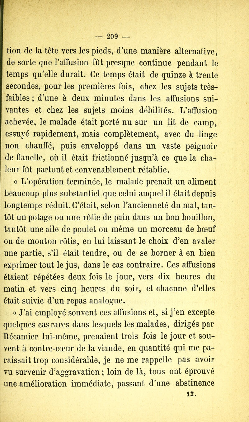 tion de la tête vers les pieds, d’une manière alternative, de sorte que l’affusion fût presque continue pendant le temps qu’elle durait. Ce temps était de quinze à trente secondes, pour les premières fois, chez les sujets très- faibles ; d’une à deux minutes dans les affusions sui- vantes et chez les sujets moins débilités. L’affusion achevée, le malade était porté nu sur un lit de camp, essuyé rapidement, mais complètement, avec du linge non chauffé, puis enveloppé dans un vaste peignoir de flanelle^ où il était frictionné jusqu’à ce que la cha- leur fût partout et convenablement rétablie. « L’opération terminée, le malade prenait un aliment beaucoup plus substantiel que celui auquel il était depuis longtemps réduit. C’était, selon l’ancienneté du mal, tan- tôt un potage ou une rôtie de pain dans un bon bouillon, tantôt une aile de poulet ou même un morceau de bœuf ou de mouton rôtis, en lui laissant le choix d’en avaler une partie, s’il était tendre, ou de se borner à en bien exprimer tout le jus, dans le cas contraire. Ces affusions étaient répétées deux fois le jour, vers dix heures du matin et vers cinq heures du soir, et chacune d’elles était suivie d’un repas analogue. (( J’ai employé souvent ces affusions et, si j’en excepte quelques cas rares dans lesquels les malades, dirigés par Récamier lui-même, prenaient trois fois le jour et sou- vent à contre-cœur de la viande, en quantité qui me pa- raissait trop considérable, je ne me rappelle pas avoir vu survenir d’aggravation ; loin de là, tous ont éprouvé une amélioration immédiate, passant d’une abstinence 12.