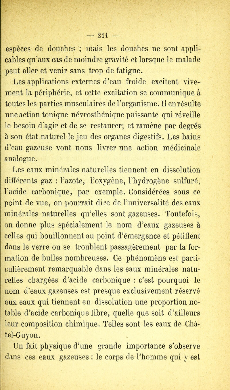 !v;': espèces de douches ; mais les douches ne sont appli- cables qu’aux cas de moindre gravité et lorsque le malade peut aller et venir sans trop de fatigue. Les applications externes d’eau froide excitent vive- ment la périphérie, et cette excitation se communique à toutes les parties musculaires de l’organisme. Il enrésulte une action tonique névrosthénique puissante qui réveille le besoin d’agir et de se restaurer; et ramène par degrés à son état naturel le jeu des organes digestifs. Les bains d’eau gazeuse vont nous livrer une action médicinale analogue. , Les eaux minérales naturelles tiennent en dissolution différents gaz : Tazote, l’oxygène, l’hydrogène sulfuré, l’acide carbonique, par exemple. Considérées sous ce point de vue, on pourrait dire de l’universalité des eaux minérales naturelles qu’elles sont gazeuses. Toutefois, on donne plus spécialement le nom d’eaux gazeuses à celles qui bouillonnent au point d’émergence et pétillent dans le verre ou se troublent passagèrement par la for- mation de bulles nombreuses. Ce phénomène est parti- culièrement remarquable dans les eaux minérales natu- relles chargées d’acide carbonique : c’est pourquoi le nom d’eaux gazeuses est presque exclusivement réservé aux eaux qui tiennent en dissolution une proportion no- table d’acide carbonique libre, quelle que soit d’ailleurs leur composition chimique. Telles sont les eaux de Châ- tel-Guyon. Un fait physique d’une grande importance s’observe dans ces eaux gazeuses : le corps de Fhomme qui y est