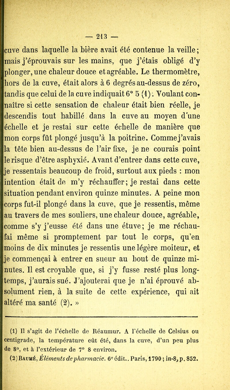 cuve dans laquelle la bière avait été contenue la veille ; mais j’éprouvais sur les mains, que j’étais obligé d’y plonger,une chaleur douce et agréable. Le thermomètre, hors de la cuve, était alors à 6 degrés au-dessus de zéro, tandis que celui de la cuve indiquait 6^ 5 (1 ) *. Voulant con- naître si cette sensation de chaleur était bien réelle, je descendis tout habillé dans la cuve au moyen d une échelle et je restai sur cette échelle de manière que mon corps fût plongé jusqu’à la poitrine. Comme j’avais la tête bien au-dessus de l’air fixe, je ne courais point le risque d’être asphyxié. Avant d’entrer dans cette cuve, je ressentais beaucoup de froid, surtout aux pieds : mon intention était de m’y réchauffer; je restai dans cette situation pendant environ quinze minutes. A peine mon corps fut-il plongé dans la cuve, que je ressentis, même au travers de mes souliers, une chaleur douce, agréable, comme s’y j’eusse été dans une étuve; je me réchau- fai même si promptement par tout le corps, qu’en moins de dix minutes je ressentis une légère moiteur, et je commençai à entrer en sueur au bout de quinze mi- nutes. Il est croyable que, si j’y fusse resté plus long- temps, j’aurais sué. J’ajouterai que je n’ai éprouvé ab- solument rien, à la suite de cette expérience, qui ait altéré ma santé (2). » (1) Il s’agit de l’échelle de Réaumur. A l’échelle de Celsius ou centigrade, la température eût été, dans la cuve, d’un peu plus de 8°, et à l’extérieur de 7° 8 environ. Éléments de pharmacie. 6® édit.. Paris, 1790 ; in-8^p. 852.