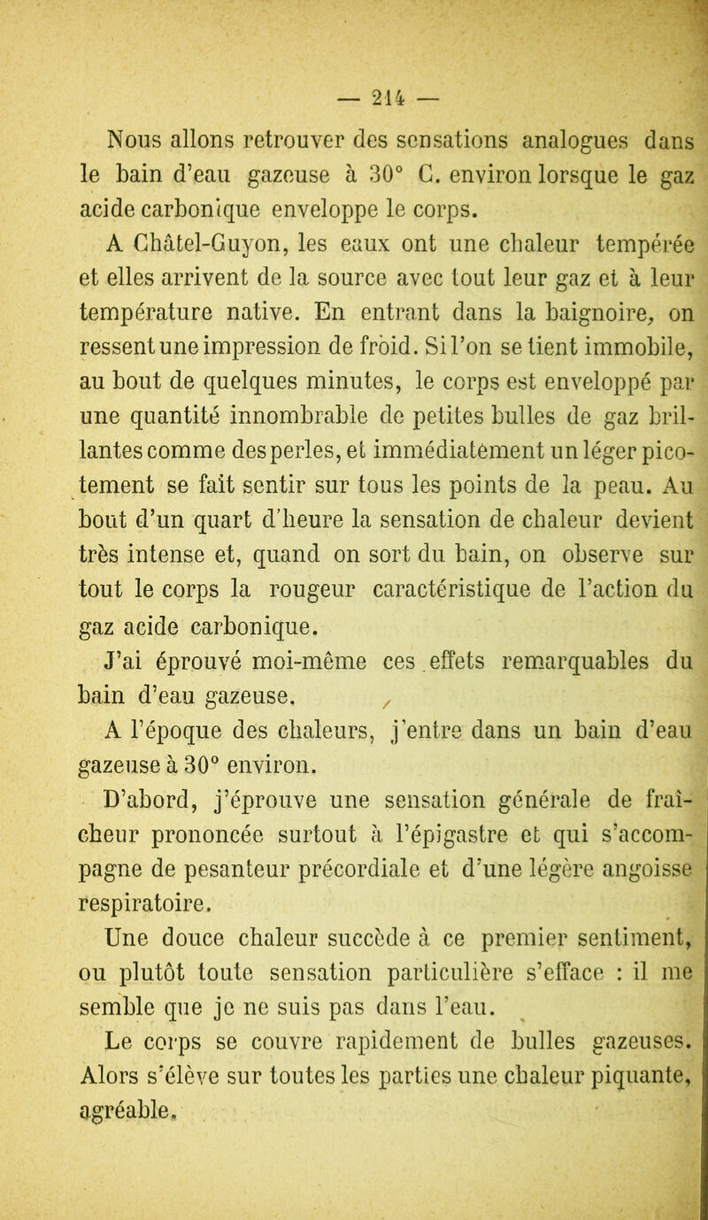 Nous allons retrouver des sensations analogues dans le bain d’eau gazeuse à 30° C. environ lorsque le gaz acide carbonique enveloppe le corps. A Châtel-Guyon, les eaux ont une chaleur tempérée et elles arrivent de la source avec tout leur gaz et à leur température native. En entrant dans la baignoire^ on ressent une impression de froid. Si l’on se tient immobile, au bout de quelques minutes, le corps est enveloppé par une quantité innombrable de petites bulles de gaz bril- lantes comme des perles, et immédiatement un léger pico- tement se fait sentir sur tous les points de la peau. Au bout d’un quart d’heure la sensation de chaleur devient très intense et, quand on sort du bain, on observe sur tout le corps la rougeur caractéristique de l’action du gaz acide carbonique. J’ai éprouvé moi-même ces.effets rem.arquables du bain d’eau gazeuse. / A l’époque des chaleurs, j’entre dans un bain d’eau gazeuse à 30® environ. D’abord, j’éprouve une sensation générale de fraî- cheur prononcée surtout à l’épigastre et qui s’accom- pagne de pesanteur précordiale et d’une légère angoisse respiratoire. Une douce chaleur succède à ce premier sentiment, ou plutôt toute sensation particulière s’efface : il me semble que je ne suis pas dans l’eau. Le corps se couvre rapidement de bulles gazeuses. Alors s’élève sur toutes les parties une chaleur piquante, agréable.