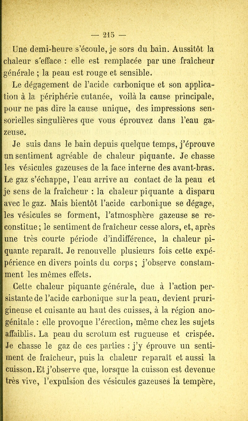 ? Une demi-heure s’écoule, je sors du bain. Aussitôt la chaleur s'efface : elle est remplacée par une fraîcheur générale ; la peau est rouge et sensible. Le dégagement de l’acide carbonique et son applica- tion à la périphérie cutanée, voilà la cause principale, pour ne pas dire la cause unique, des impressions sen- sorielles singulières que vous éprouvez dans l’eau ga- zeuse. Je suis dans le bain depuis quelque temps, j’éprouve un sentiment agréable de chaleur piquante. Je chasse les vésicules gazeuses de la face interne des avant-bras. Le gaz s’échappe, l’eau arrive au contact de la peau et je sens de la fraîcheur : la chaleur piquante a disparu avec le gaz. Mais bientôt l’acide carbonique se dégage, les vésicules se forment, l’atmosphère gazeuse se re- constitue; le sentiment de fraîcheur cesse alors, et, après une très courte période d’indifférence, la chaleur pi- quante reparaît. Je renouvelle plusieurs fois cette expé- périence en divers points du corps; j’observe constam- ment les mêmes effets. Cette chaleur piquante générale, due à l’action per- sistante de l’acide carbonique sur la peau, devient pruri- gineuse et cuisante au haut des cuisses, à la région ano- génitale : elle provoque l’érection, même chez les sujets affaiblis* La peau du scrotum est rugueuse et crispée. Je chasse le gaz de ces parties : j’y éprouve un senti- ment de fraîcheur, puis la chaleur reparaît et aussi la cuisson. Et j’observe que, lorsque la cuisson est devenue très vive, l’expulsion des vésicules gazeuses la tempère,