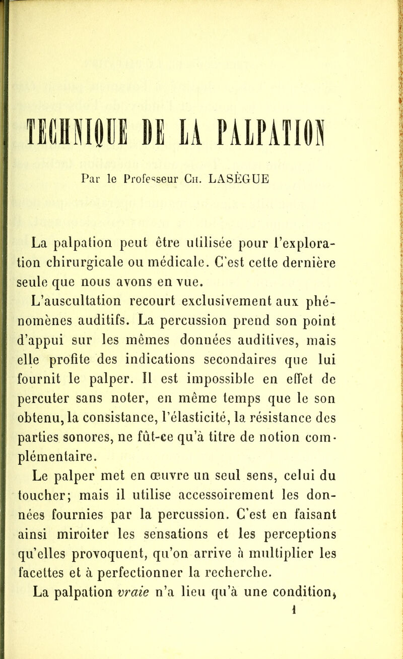 ÏICHSIfillI DI LA PALPATION Par le Professeur Ch. LASÈGUE La palpation peut être utilisée pour l’explora- tion chirurgicale ou médicale. C'est cette dernière seule que nous avons en vue. L’auscultation recourt exclusivement aux phé- nomènes auditifs. La percussion prend son point d’appui sur les mêmes données auditives, mais elle profite des indications secondaires que lui fournit le palper. 11 est impossible en effet de percuter sans noter, en même temps que le son obtenu, la consistance, l’élasticité, la résistance des parties sonores, ne fût-ce qu’à titre de notion com- plémentaire. Le palper met en œuvre un seul sens, celui du toucher; mais il utilise accessoirement les don- nées fournies par la percussion. C’est en faisant ainsi miroiter les sensations et les perceptions qu’elles provoquent, qu’on arrive à multiplier les facettes et à perfectionner la recherche. La palpation vraie n’a lieu qu’à une condition*