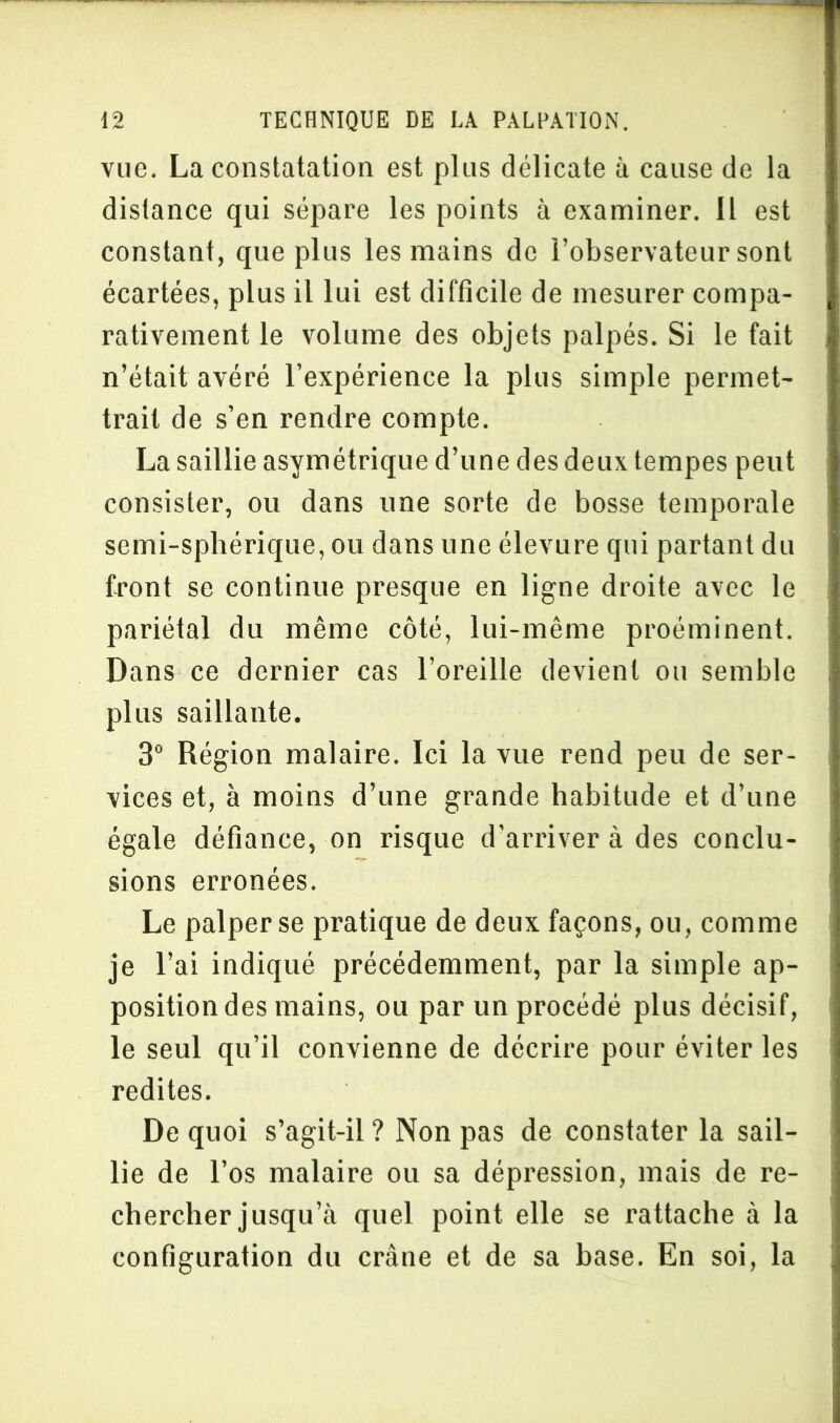 vue. La constatation est plus délicate à cause de la distance qui sépare les points à examiner. Il est constant, que plus les mains de l’observateur sont écartées, plus il lui est difficile de mesurer compa- rativement le volume des objets palpés. Si le fait n’était avéré l’expérience la plus simple permet- trait de s’en rendre compte. La saillie asymétrique d’une des deux tempes peut consister, ou dans une sorte de bosse temporale semi-sphérique, ou dans une élevure qui partant du front se continue presque en ligne droite avec le pariétal du même côté, lui-même proéminent. Dans ce dernier cas l’oreille devient ou semble plus saillante. 3° Région malaire. Ici la vue rend peu de ser- vices et, à moins d’une grande habitude et d’une égale défiance, on risque d'arriver à des conclu- sions erronées. Le palper se pratique de deux façons, ou, comme je l’ai indiqué précédemment, par la simple ap- position des mains, ou par un procédé plus décisif, le seul qu’il convienne de décrire pour éviter les redites. De quoi s’agit-il ? Non pas de constater la sail- lie de l’os malaire ou sa dépression, mais de re- chercher jusqu’à quel point elle se rattache à la configuration du crâne et de sa base. En soi, la