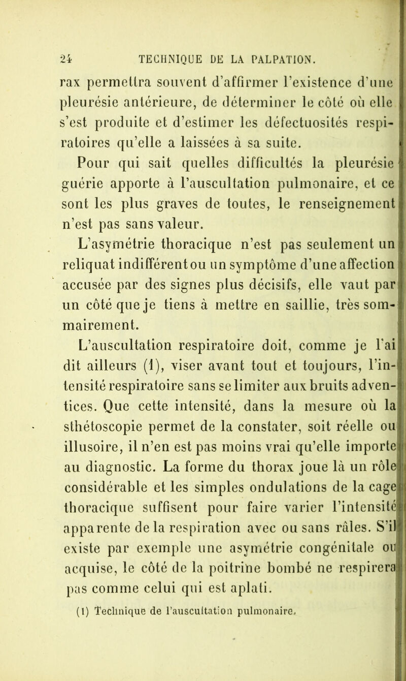 rax permettra souvent d’affirmer l’existence d’une i pleurésie antérieure, de déterminer le côté où elle s’est produite et d’estimer les défectuosités respi- ratoires qu’elle a laissées à sa suite. Pour qui sait quelles difficultés la pleurésie I guérie apporte à l’auscultation pulmonaire, et ce sont les plus graves de toutes, le renseignement n’est pas sans valeur. L’asymétrie thoracique n’est pas seulement un reliquat indifférent ou un symptôme d’une affection accusée par des signes plus décisifs, elle vaut par un côté que je tiens à mettre en saillie, très som- mairement. L’auscultation respiratoire doit, comme je l'ai dit ailleurs (1), viser avant tout et toujours, l’in- tensité respiratoire sans se limiter aux bruits ad ven- tices. Que cette intensité, dans la mesure où la sthétoscopie permet de la constater, soit réelle ou illusoire, il n’en est pas moins vrai qu’elle importe au diagnostic. La forme du thorax joue Là un rôle) considérable et les simples ondulations de la cage thoracique suffisent pour faire varier l’intensité apparente delà respiration avec ou sans râles. S’il existe par exemple une asymétrie congénitale ou acquise, le côté de la poitrine bombé ne respirera; pas comme celui qui est aplati. (1) Technique de l'auscultation pulmonaire.