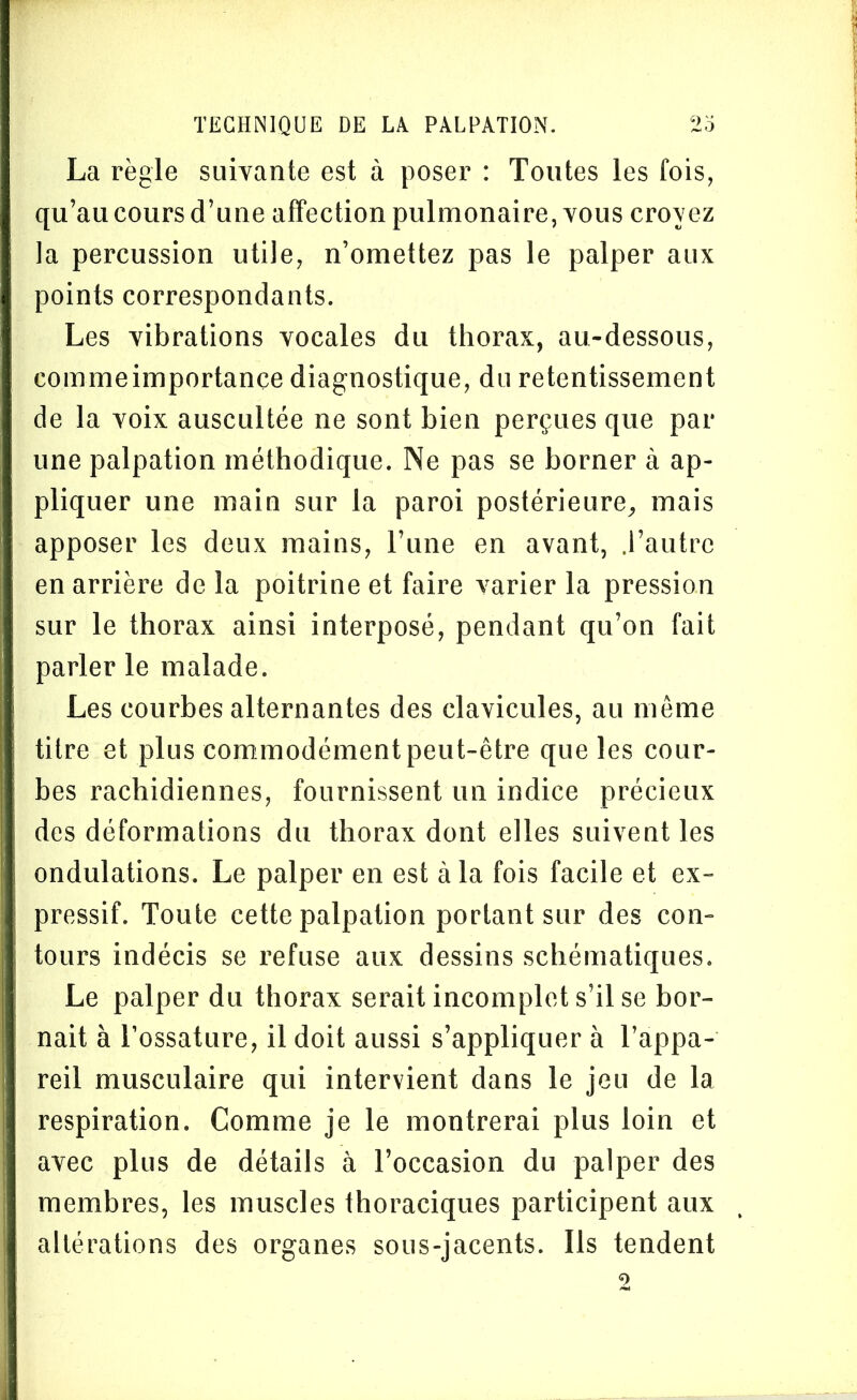 La règle suivante est à poser : Toutes les fois, qu’au cours d’une affection pulmonaire, vous croyez la percussion utile, n’omettez pas le palper aux points correspondants. Les vibrations vocales du thorax, au-dessous, eommeimportançe diagnostique, du retentissement de la voix auscultée ne sont bien perçues que par une palpation méthodique. Ne pas se borner à ap- pliquer une main sur la paroi postérieure, mais apposer les deux mains, l’une en avant, .l’autre en arrière de la poitrine et faire varier la pression sur le thorax ainsi interposé, pendant qu’on fait parler le malade. Les courbes alternantes des clavicules, au môme titre et plus commodément peut-être que les cour- bes rachidiennes, fournissent un indice précieux des déformations du thorax dont elles suivent les ondulations. Le palper en est à la fois facile et ex- pressif. Toute cette palpation portant sur des con- tours indécis se refuse aux dessins schématiques. Le palper du thorax serait incomplet s’il se bor- nait à l’ossature, il doit aussi s’appliquer à l’appa- reil musculaire qui intervient dans le jeu de la respiration. Comme je le montrerai plus loin et avec plus de détails à l’occasion du palper des membres, les muscles thoraciques participent aux altérations des organes sous-jacents. Ils tendent