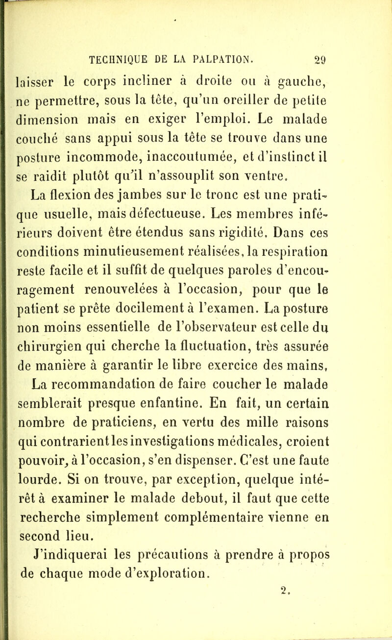 laisser le corps incliner à droite ou à gauche, ne permettre, sous la tète, qu’un oreiller de petite dimension mais en exiger l’emploi. Le malade couché sans appui sous la tête se trouve dans une posture incommode, inaccoutumée, et d’instinct il se raidit plutôt qu’il n’assouplit son ventre. La flexion des jambes sur le tronc est une prati- que usuelle, mais défectueuse. Les membres infé- rieurs doivent être étendus sans rigidité. Dans ces conditions minutieusement réalisées, la respiration reste facile et il suffit de quelques paroles d’encou- ragement renouvelées à l’occasion, pour que le patient se prête docilement à l’examen. La posture non moins essentielle de l’observateur est celle du chirurgien qui cherche la fluctuation, très assurée de manière à garantir le libre exercice des mains, La recommandation de faire coucher le malade semblerait presque enfantine. En fait, un certain nombre de praticiens, en vertu des mille raisons qui contrarient les investigations médicales, croient pouvoir, à l’occasion, s’en dispenser. C’est une faute lourde. Si on trouve, par exception, quelque inté- rêt à examiner le malade debout, il faut que cette recherche simplement complémentaire vienne en second lieu. J’indiquerai les précautions à prendre à propos de chaque mode d’exploration. 2.