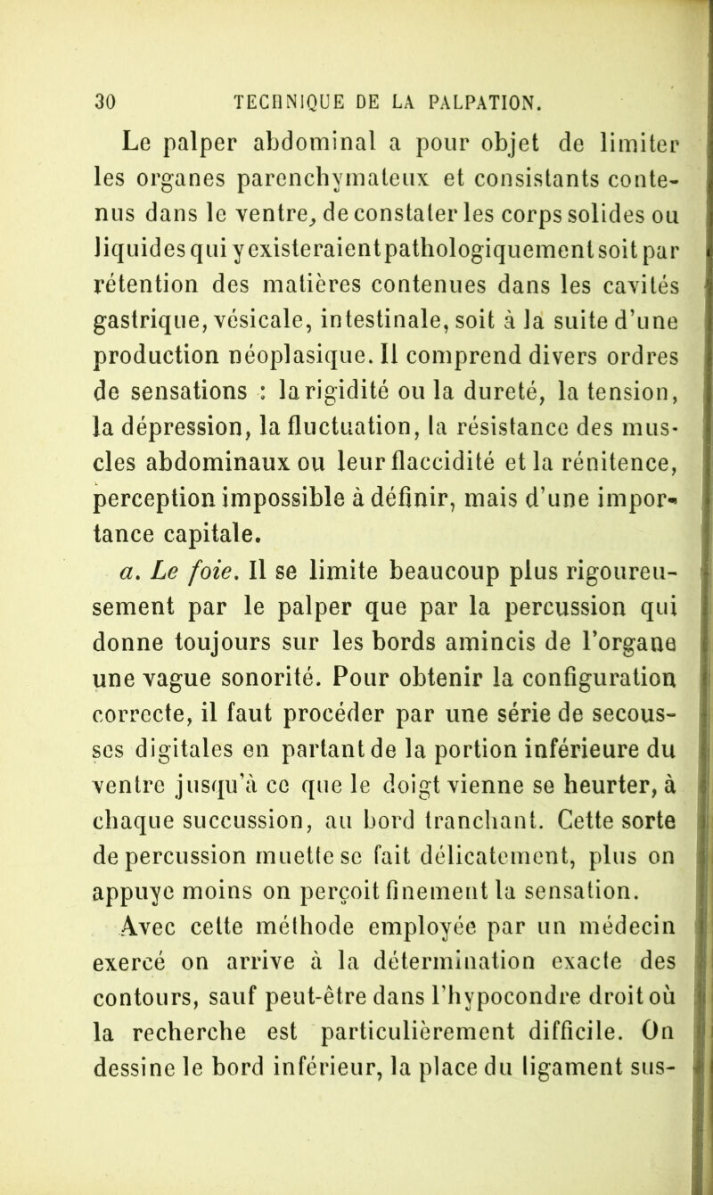 Le palper abdominal a pour objet de limiter les organes parenchymateux et consistants conte- nus dans le ventre, de constater les corps solides ou liquides qui y existe raientpathologiquemenlsoit par rétention des matières contenues dans les cavités gastrique, vésicale, intestinale, soit à la suite d’une production néoplasique. 11 comprend divers ordres de sensations : la rigidité ou la dureté, la tension, la dépression, la fluctuation, la résistance des mus- cles abdominaux ou leur flaccidité et la rénitence, perception impossible à définir, mais d’une impor- tance capitale. a. Le foie. Il se limite beaucoup plus rigoureu- sement par le palper que par la percussion qui donne toujours sur les bords amincis de l’organe une vague sonorité. Pour obtenir la configuration correcte, il faut procéder par une série de secous- ses digitales en partant de la portion inférieure du ventre jusqu’à ce que le doigt vienne se heurter, à chaque succussion, au bord tranchant. Cette sorte de percussion muette se fait délicatement, plus on appuyé moins on perçoit finement la sensation. Avec celte méthode employée par un médecin exercé on arrive à la détermination exacte des contours, sauf peut-être dans l’hypocondre droit où la recherche est particulièrement difficile. On dessine le bord inférieur, la place du ligament sus-