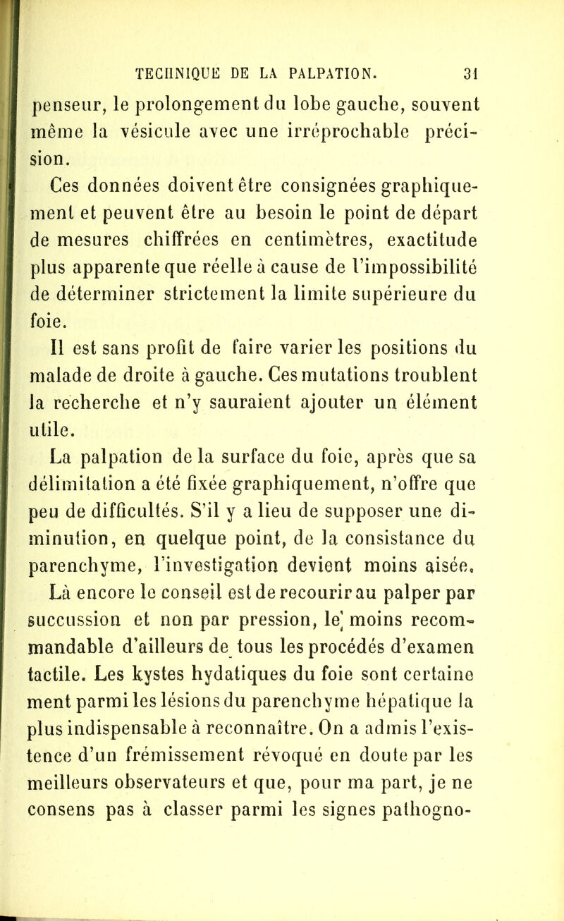 penseur, le prolongement du lobe gauche, souvent même la vésicule avec une irréprochable préci- sion. Ces données doivent être consignées graphique- ment et peuvent être au besoin le point de départ de mesures chiffrées en centimètres, exactitude plus apparente que réelle à cause de l’impossibilité de déterminer strictement la limite supérieure du foie. Il est sans profit de faire varier les positions du malade de droite à gauche. Ces mutations troublent la recherche et n’y sauraient ajouter un élément utile. La palpation de la surface du foie, après que sa délimitation a été fixée graphiquement, n’offre que peu de difficultés. S’il y a lieu de supposer une di- minution, en quelque point, de la consistance du parenchyme, l’investigation devient moins aisée. Là encore le conseil est de recourir au palper par succussion et non par pression, le] moins recom- mandable d’ailleurs de tous les procédés d’examen tactile. Les kystes hydatiques du foie sont certaine ment parmi les lésions du parenchyme hépatique la plus indispensable à reconnaître. On a admis l’exis- tence d’un frémissement révoqué en doute par les meilleurs observateurs et que, pour ma part, je ne consens pas à classer parmi les signes palhogno-
