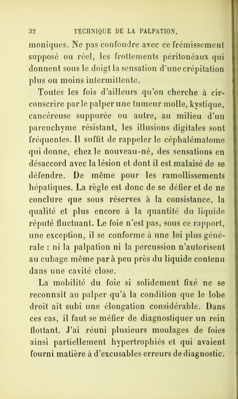 moniques. Ne pas confondre avec ce frémissement supposé ou réel, les frottements péritonéaux qui donnent sous le doigt la sensation d’une crépitation plus ou moins intermittente. Toutes les fois d’ailleurs qu’on cherche à cir- conscrire parle palper une tumeur molle, kystique, cancéreuse suppurée ou autre, au milieu d’un parenchyme résistant, les illusions digitales sont fréquentes. Il suffit de rappeler le céphalématome qui donne, chez le nouveau-né, des sensations en désaccord avec la lésion et dont il est malaisé de se défendre. De même pour les ramollissements hépatiques. La règle est donc de se défier et de ne conclure que sous réserves à la consistance, la qualité et plus encore à la quantité du liquide réputé fluctuant. Le foie n’est pas, sous ce rapport, une exception, il se conforme à une loi plus géné- rale : ni la palpation ni la percussion n’autorisent au cubage même para peu près du liquide contenu dans une cavité close. La mobilité du foie si solidement fixé ne se reconnaît au palper qu’à la condition que le lobe droit ait subi une élongation considérable. Dans ces cas, il faut se méfier de diagnostiquer un rein flottant. J’ai réuni plusieurs moulages de foies ainsi partiellement hypertrophiés et qui avaient fourni matière à d’excusables erreurs de diagnostic.