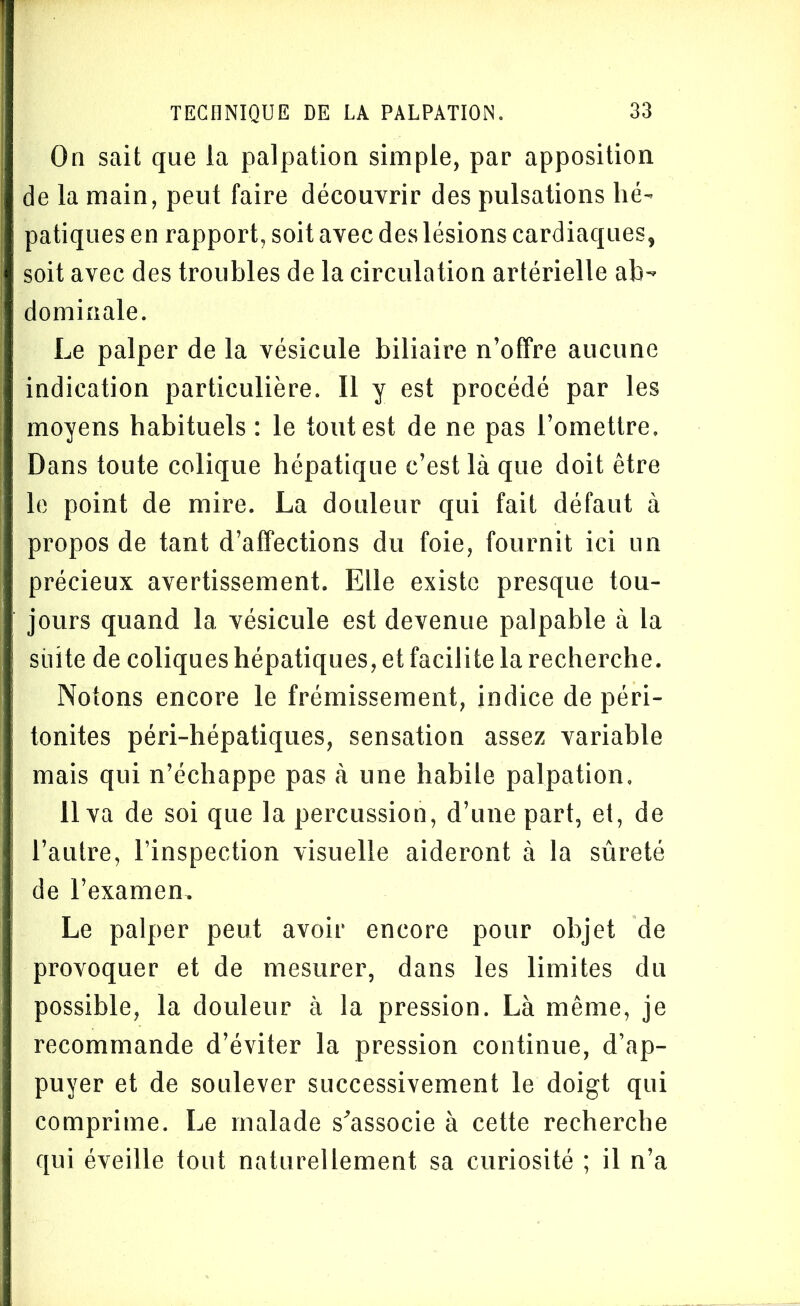 On sait que la palpation simple, par apposition de la main, peut faire découvrir des pulsations hé- patiques en rapport, soit avec des lésions cardiaques, soit avec des troubles de la circulation artérielle ab- dominale. Le palper de la vésicule biliaire n’offre aucune indication particulière. Il y est procédé par les moyens habituels : le tout est de ne pas l’omettre. Dans toute colique hépatique c’est là que doit être le point de mire. La douleur qui fait défaut à propos de tant d’affections du foie, fournit ici un précieux avertissement. Elle existe presque tou- jours quand la vésicule est devenue palpable à la suite de coliques hépatiques, et facilite la recherche. Notons encore le frémissement, indice de péri- tonites péri-hépatiques, sensation assez variable mais qui n’échappe pas à une habile palpation, 11 va de soi que la percussion, d’une part, et, de l’autre, l’inspection visuelle aideront à la sûreté de l’examen. Le palper peut avoir encore pour objet de provoquer et de mesurer, dans les limites du possible, la douleur à la pression. Là même, je recommande d’éviter la pression continue, d’ap- puyer et de soulever successivement le doigt qui comprime. Le malade s'associe à cette recherche qui éveille tout naturellement sa curiosité ; il n’a