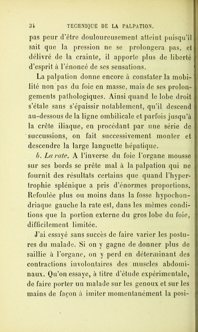 pas peur d’être douloureusement atteint puisqu’il sait que la pression ne se prolongera pas, et délivré de la crainte, il apporte plus de liberté d’esprit à l’énoncé de ses sensations. La palpation donne encore à constater la mobi- lité non pas du foie en masse, mais de ses prolon- gements pathologiques. Ainsi quand le lobe droit s’étale sans s’épaissir notablement, qu’il descend au-dessous de la ligne ombilicale et parfois jusqu’à la crête iliaque, en procédant par une série de succussions, on fait successivement monter et descendre la large languette hépatique. b. La rate. A l’inverse du foie l’organe mousse sur ses bords se prête mal à la palpation qui ne fournit des résultats certains que quand l’hyper- trophie splénique a pris d’énormes proportions. Refoul ée plus ou moins dans la fosse hypochon- driaque gauche la rate est, dans les mêmes condi- tions que la portion externe du gros lobe du foie, difficilement limitée. J’ai essayé sans succès de faire varier les postu- res du malade. Si on y gagne de donner plus de saillie à l’organe, on y perd en déterminant des contractions involontaires des muscles abdomi- naux. Qu’on essaye, à titre d’étude expérimentale, de faire porter un malade sur les genoux et sur les mains de façon à imiter momentanément la posi-