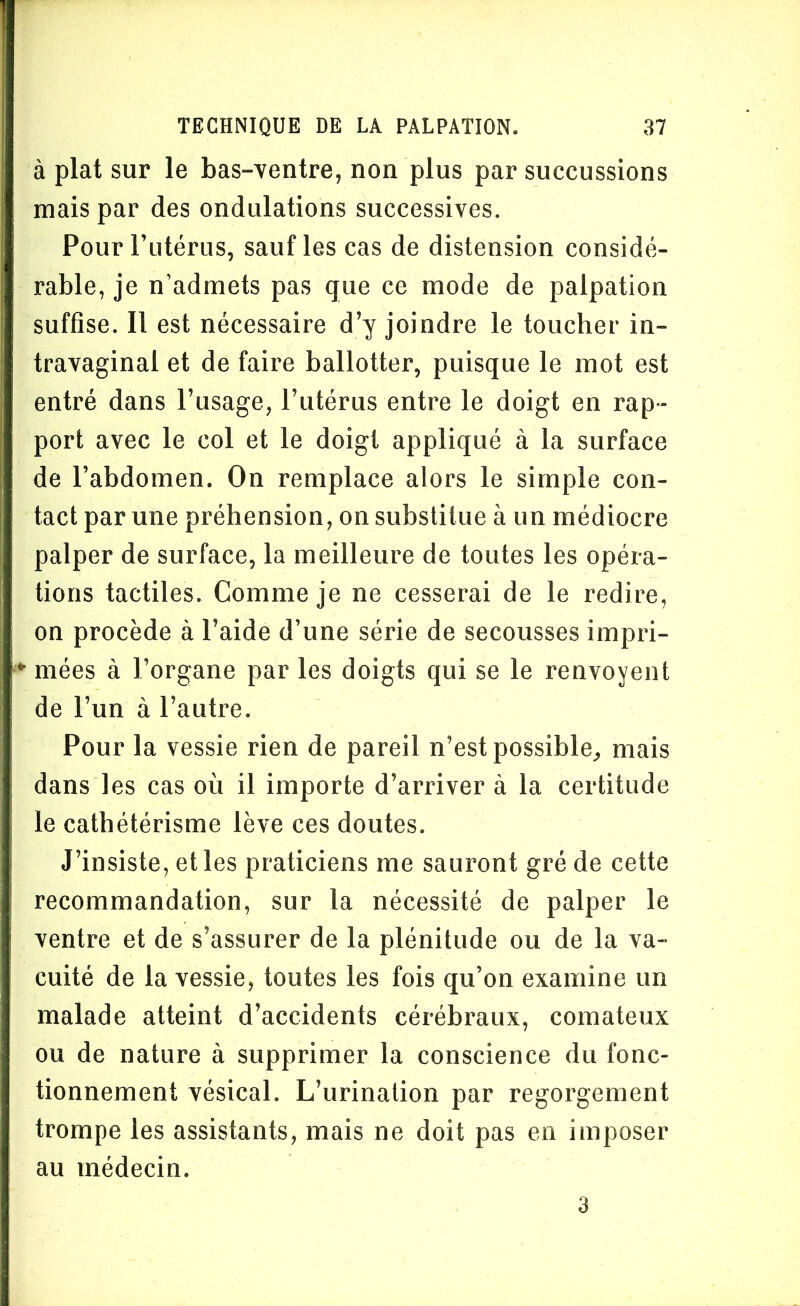 à plat sur le bas-ventre, non plus par succussions mais par des ondulations successives. Pour l’utérus, sauf les cas de distension considé- rable, je n’admets pas que ce mode de palpation suffise. Il est nécessaire d’y joindre le toucher in- travaginal et de faire ballotter, puisque le mot est entré dans l’usage, l’utérus entre le doigt en rap- port avec le col et le doigt appliqué à la surface de l’abdomen. On remplace alors le simple con- tact par une préhension, on substitue à un médiocre palper de surface, la meilleure de toutes les opéra- tions tactiles. Comme je ne cesserai de le redire, on procède à l’aide d’une série de secousses impri- *■ niées à l’organe par les doigts qui se le renvoyent de l’un à l’autre. Pour la vessie rien de pareil n’est possible, mais dans les cas où il importe d’arriver à la certitude le cathétérisme lève ces doutes. J’insiste, et les praticiens me sauront gré de cette recommandation, sur la nécessité de palper le ventre et de s’assurer de la plénitude ou de la va- cuité de la vessie, toutes les fois qu’on examine un malade atteint d’accidents cérébraux, comateux ou de nature à supprimer la conscience du fonc- tionnement vésical. L’urination par regorgement trompe les assistants, mais ne doit pas en imposer au médecin. 3