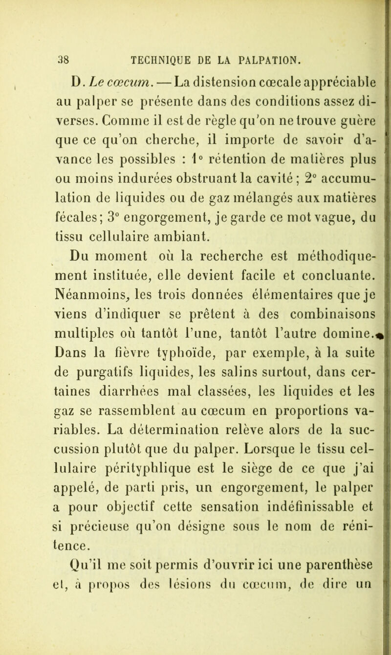 B. Le cæcum. — La distension cœcale appréciable au palper se présente dans des conditions assez di- verses. Comme il est de règle qu’on ne trouve guère que ce qu’on cherche, il importe de savoir d’a- vance les possibles : 1° rétention de matières plus ou moins indurées obstruant la cavité ; 2° accumu- lation de liquides ou de gaz mélangés aux matières fécales; 3° engorgement, je garde ce mot vague, du tissu cellulaire ambiant. Du moment où la recherche est méthodique- ment instituée, elle devient facile et concluante. Néanmoins, les trois données élémentaires que je viens d’indiquer se prêtent à des combinaisons multiples où tantôt l’une, tantôt l’autre domine.* Dans la fièvre typhoïde, par exemple, à la suite de purgatifs liquides, les salins surtout, dans cer- taines diarrhées mal classées, les liquides et les gaz se rassemblent au cæcum en proportions va- \ riables. La détermination relève alors de la suc- cussion plutôt que du palper. Lorsque le tissu cel- lulaire pérityphlique est le siège de ce que j’ai appelé, de parti pris, un engorgement, le palper a pour objectif cette sensation indéfinissable et si précieuse qu’on désigne sous le nom de réni- tence. Qu’il me soit permis d’ouvrir ici une parenthèse et, à propos des lésions du cæcum, de dire un i